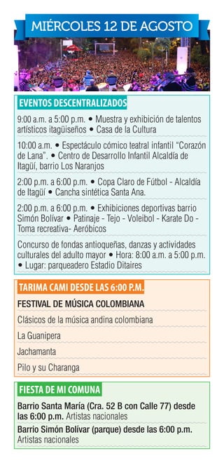 EVENTOS DESCENTRALIZADOS
9:00 a.m. a 5:00 p.m. • Muestra y exhibición de talentos
artísticos itagüiseños • Casa de la Cultura
10:00 a.m. • Espectáculo cómico teatral infantil “Corazón
de Lana”. • Centro de Desarrollo Infantil Alcaldía de
Itagüí, barrio Los Naranjos
2:00 p.m. a 6:00 p.m. • Copa Claro de Fútbol - Alcaldía
de Itagüí • Cancha sintética Santa Ana.
2:00 p.m. a 6:00 p.m. • Exhibiciones deportivas barrio
Simón Bolívar • Patinaje - Tejo - Voleibol - Karate Do -
Toma recreativa- Aeróbicos
Concurso de fondas antioqueñas, danzas y actividades
culturales del adulto mayor • Hora: 8:00 a.m. a 5:00 p.m.
• Lugar: parqueadero Estadio Ditaires
TARIMA CAMI DESDE LAS 6:00 P.M.
FESTIVAL DE MÚSICA COLOMBIANA
Clásicos de la música andina colombiana
La Guanipera
Jachamanta
Pilo y su Charanga	
FIESTA DE MI COMUNA
Barrio Santa María (Cra. 52 B con Calle 77) desde
las 6:00 p.m. Artistas nacionales
Barrio Simón Bolívar (parque) desde las 6:00 p.m.
Artistas nacionales
MIÉRCOLES 12 DE AGOSTO
 