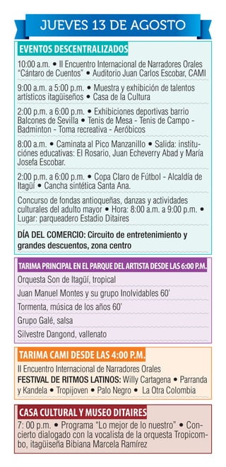 EVENTOS DESCENTRALIZADOS
10:00 a.m. • II Encuentro Internacional de Narradores Orales
“Cántaro de Cuentos” • Auditorio Juan Carlos Escobar, CAMI
9:00 a.m. a 5:00 p.m. • Muestra y exhibición de talentos
artísticos itagüiseños • Casa de la Cultura
2:00 p.m. a 6:00 p.m. • Exhibiciones deportivas barrio
Balcones de Sevilla • Tenis de Mesa - Tenis de Campo -
Badminton - Toma recreativa - Aeróbicos
8:00 a.m. • Caminata al Pico Manzanillo • Salida: institu-
ciónes educativas: El Rosario, Juan Echeverry Abad y María
Josefa Escobar.
2:00 p.m. a 6:00 p.m. • Copa Claro de Fútbol - Alcaldía de
Itagüí • Cancha sintética Santa Ana.
Concurso de fondas antioqueñas, danzas y actividades
culturales del adulto mayor • Hora: 8:00 a.m. a 9:00 p.m. •
Lugar: parqueadero Estadio Ditaires
DÍA DEL COMERCIO: Circuito de entretenimiento y
grandes descuentos, zona centro
TARIMAPRINCIPALENELPARQUEDELARTISTADESDELAS6:00P.M.
Orquesta Son de Itagüí, tropical
Juan Manuel Montes y su grupo Inolvidables 60’
Tormenta, música de los años 60’
Grupo Galé, salsa
Silvestre Dangond, vallenato
TARIMA CAMI DESDE LAS 4:00 P.M.
II Encuentro Internacional de Narradores Orales
FESTIVAL DE RITMOS LATINOS: Willy Cartagena • Parranda
y Kandela • Tropijoven • Palo Negro • La Otra Colombia
CASA CULTURALY MUSEO DITAIRES
7: 00 p.m. • Programa “Lo mejor de lo nuestro” • Con-
cierto dialogado con la vocalista de la orquesta Tropicom-
bo, itagüiseña Bibiana Marcela Ramírez
JUEVES 13 DE AGOSTO
 