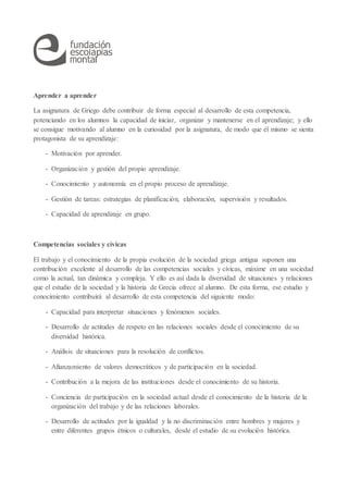 Aprender a aprender
La asignatura de Griego debe contribuir de forma especial al desarrollo de esta competencia,
potenciando en los alumnos la capacidad de iniciar, organizar y mantenerse en el aprendizaje; y ello
se consigue motivando al alumno en la curiosidad por la asignatura, de modo que él mismo se sienta
protagonista de su aprendizaje:
- Motivación por aprender.
- Organización y gestión del propio aprendizaje.
- Conocimiento y autonomía en el propio proceso de aprendizaje.
- Gestión de tareas: estrategias de planificación, elaboración, supervisión y resultados.
- Capacidad de aprendizaje en grupo.
Competencias sociales y cívicas
El trabajo y el conocimiento de la propia evolución de la sociedad griega antigua suponen una
contribución excelente al desarrollo de las competencias sociales y cívicas, máxime en una sociedad
como la actual, tan dinámica y compleja. Y ello es así dada la diversidad de situaciones y relaciones
que el estudio de la sociedad y la historia de Grecia ofrece al alumno. De esta forma, ese estudio y
conocimiento contribuirá al desarrollo de esta competencia del siguiente modo:
- Capacidad para interpretar situaciones y fenómenos sociales.
- Desarrollo de actitudes de respeto en las relaciones sociales desde el conocimiento de su
diversidad histórica.
- Análisis de situaciones para la resolución de conflictos.
- Afianzamiento de valores democráticos y de participación en la sociedad.
- Contribución a la mejora de las instituciones desde el conocimiento de su historia.
- Conciencia de participación en la sociedad actual desde el conocimiento de la historia de la
organización del trabajo y de las relaciones laborales.
- Desarrollo de actitudes por la igualdad y la no discriminación entre hombres y mujeres y
entre diferentes grupos étnicos o culturales, desde el estudio de su evolución histórica.
 