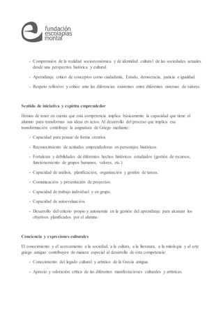 - Comprensión de la realidad socioeconómica y de identidad cultural de las sociedades actuales
desde una perspectiva histórica y cultural.
- Aprendizaje crítico de conceptos como ciudadanía, Estado, democracia, justicia e igualdad.
- Respeto reflexivo y crítico ante las diferencias existentes entre diferentes sistemas de valores.
Sentido de iniciativa y espíritu emprendedor
Hemos de tener en cuenta que esta competencia implica básicamente la capacidad que tiene el
alumno para transformas sus ideas en actos. Al desarrollo del proceso que implica esa
transformación contribuye la asignatura de Griego mediante:
- Capacidad para pensar de forma creativa.
- Reconocimiento de actitudes emprendedoras en personajes históricos.
- Fortalezas y debilidades de diferentes hechos históricos estudiados (gestión de recursos,
funcionamiento de grupos humanos, valores, etc.).
- Capacidad de análisis, planificación, organización y gestión de tareas.
- Comunicación y presentación de proyectos.
- Capacidad de trabajo individual y en grupo.
- Capacidad de autoevaluación.
- Desarrollo del criterio propio y autonomía en la gestión del aprendizaje para alcanzar los
objetivos planificados por el alumno.
Conciencia y expresiones culturales
El conocimiento y el acercamiento a la sociedad, a la cultura, a la literatura, a la mitología y al arte
griego antiguo contribuyen de manera especial al desarrollo de esta competencia:
- Conocimiento del legado cultural y artístico de la Grecia antigua.
- Aprecio y valoración crítica de las diferentes manifestaciones culturales y artísticas.
 