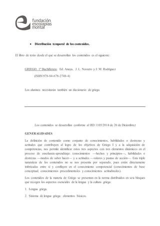  Distribución temporal de los contenidos.
El libro de texto desde el que se desarrollan los contenidos es el siguiente:
GRIEGO. 1º Bachillerato. Ed. Anaya, J. L. Navarro y J. M. Rodríguez
(ISBN:978-84-678-2748-4)
Los alumnos necesitarán también un diccionario de griego.
Los contenidos se desarrollan conforme al RD 1105/2014 de 26 de Diciembre:
GENERALIDADES
La definición de contenido como conjunto de conocimientos, habilidades o destrezas y
actitudes que contribuyen al logro de los objetivos de Griego I y a la adquisición de
competencias, nos permite identificar estos tres aspectos con tres elementos dinámicos en el
proceso de enseñanza-aprendizaje: conocimientos hechos y principios, habilidades o
destrezas modos de saber hacer y a actitudes valores y pautas de acción. Esta triple
naturaleza de los contenidos no se nos presenta por separado, pues están directamente
imbricadas entre sí y confluyen en el conocimiento competencial (conocimientos de base
conceptual; conocimientos procedimentales y conocimientos actitudinales).
Los contenidos de la materia de Griego se presentan en la norma distribuidos en seis bloques
que recogen los aspectos esenciales de la lengua y la cultura griega:
1. Lengua griega.
2. Sistema de lengua griega: elementos básicos.
 