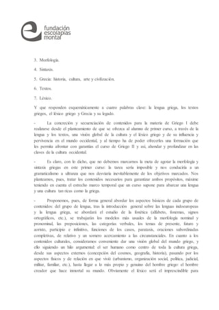 3. Morfología.
4. Sintaxis.
5. Grecia: historia, cultura, arte y civilización.
6. Textos.
7. Léxico.
Y que responden esquemáticamente a cuatro palabras clave: la lengua griega, los textos
griegos, el léxico griego y Grecia y su legado.
- La concreción y secuenciación de contenidos para la materia de Griego I debe
realizarse desde el planteamiento de que se ofrezca al alumno de primer curso, a través de la
lengua y los textos, una visión global de la cultura y el léxico griego y de su influencia y
pervivencia en el mundo occidental, y al tiempo ha de poder ofrecerles una formación que
les permita afrontar con garantías el curso de Griego II y así, ahondar y profundizar en las
claves de la cultura occidental.
- Es claro, con lo dicho, que no debemos marcarnos la meta de agotar la morfología y
sintaxis griegas en este primer curso: la tarea sería imposible y nos conduciría a un
gramaticalismo a ultranza que nos desviaría inevitablemente de los objetivos marcados. Nos
planteamos, pues, tratar los contenidos necesarios para garantizar ambos propósitos, máxime
teniendo en cuenta el estrecho marco temporal que un curso supone para abarcar una lengua
y una cultura tan ricas como la griega.
- Proponemos, pues, de forma general abordar los aspectos básicos de cada grupo de
contenidos: del grupo de lengua, tras la introducción general sobre las lenguas indoeuropeas
y la lengua griega, se abordará el estudio de la fonética (alfabeto, fonemas, signos
ortográficos, etc.), se trabajarán los modelos más usuales de la morfología nominal y
pronominal, las preposiciones, las categorías verbales, los temas de presente, futuro y
aoristo, participio e infinitivo, funciones de los casos, parataxis, oraciones subordinadas
completivas, de relativo y un somero acercamiento a las circunstanciales. En cuanto a los
contenidos culturales, consideramos conveniente dar una visión global del mundo griego, y
ello siguiendo un hilo argumental: el ser humano como centro de toda la cultura griega,
desde sus aspectos externos (concepción del cosmos, geografía, historia), pasando por los
aspectos físicos y de relación en que vivió (urbanismo, organización social, política, judicial,
militar, familiar, etc.), hasta llegar a lo más propio y genuino del hombre griego: el hombre
creador que hace inmortal su mundo. Obviamente el léxico será el imprescindible para
 
