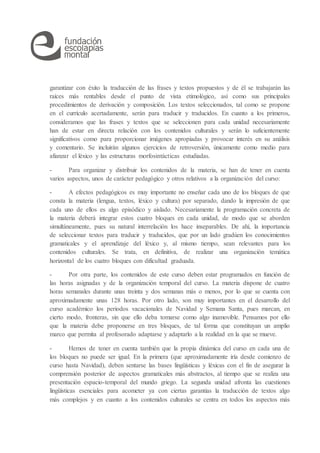 garantizar con éxito la traducción de las frases y textos propuestos y de él se trabajarán las
raíces más rentables desde el punto de vista etimológico, así como sus principales
procedimientos de derivación y composición. Los textos seleccionados, tal como se propone
en el currículo acertadamente, serán para traducir y traducidos. En cuanto a los primeros,
consideramos que las frases y textos que se seleccionen para cada unidad necesariamente
han de estar en directa relación con los contenidos culturales y serán lo suficientemente
significativos como para proporcionar imágenes apropiadas y provocar interés en su análisis
y comentario. Se incluirán algunos ejercicios de retroversión, únicamente como medio para
afianzar el léxico y las estructuras morfosintácticas estudiadas.
- Para organizar y distribuir los contenidos de la materia, se han de tener en cuenta
varios aspectos, unos de carácter pedagógico y otros relativos a la organización del curso:
- A efectos pedagógicos es muy importante no enseñar cada uno de los bloques de que
consta la materia (lengua, textos, léxico y cultura) por separado, dando la impresión de que
cada uno de ellos es algo episódico y aislado. Necesariamente la programación concreta de
la materia deberá integrar estos cuatro bloques en cada unidad, de modo que se aborden
simultáneamente, pues su natural interrelación los hace inseparables. De ahí, la importancia
de seleccionar textos para traducir y traducidos, que por un lado gradúen los conocimientos
gramaticales y el aprendizaje del léxico y, al mismo tiempo, sean relevantes para los
contenidos culturales. Se trata, en definitiva, de realizar una organización temática
horizontal de los cuatro bloques con dificultad graduada.
- Por otra parte, los contenidos de este curso deben estar programados en función de
las horas asignadas y de la organización temporal del curso. La materia dispone de cuatro
horas semanales durante unas treinta y dos semanas más o menos, por lo que se cuenta con
aproximadamente unas 128 horas. Por otro lado, son muy importantes en el desarrollo del
curso académico los periodos vacacionales de Navidad y Semana Santa, pues marcan, en
cierto modo, fronteras, sin que ello deba tomarse como algo inamovible. Pensamos por ello
que la materia debe proponerse en tres bloques, de tal forma que constituyan un amplio
marco que permita al profesorado adaptarse y adaptarlo a la realidad en la que se mueve.
- Hemos de tener en cuenta también que la propia dinámica del curso en cada una de
los bloques no puede ser igual. En la primera (que aproximadamente iría desde comienzo de
curso hasta Navidad), deben sentarse las bases lingüísticas y léxicas con el fin de asegurar la
comprensión posterior de aspectos gramaticales más abstractos, al tiempo que se realiza una
presentación espacio-temporal del mundo griego. La segunda unidad afronta las cuestiones
lingüísticas esenciales para acometer ya con ciertas garantías la traducción de textos algo
más complejos y en cuanto a los contenidos culturales se centra en todos los aspectos más
 