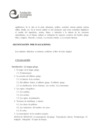 significativos de la vida en la polis: urbanismo, política, sociedad, sistema judicial, sistema
militar, familia, etc. En la tercera unidad se han propuesto aquí como contenidos lingüísticos
el estudio del imperfecto, aoristo, futuro, e iniciación a la sintaxis de las oraciones
subordinadas, en el bloque cultural se trabajarán los aspectos creativos del hombre griego:
Mito y religión, Filosofía y ciencia, La creación artística y La creación literaria.
SECUENCIACIÓN POR EVALUACIONES:
(Las unidades didácticas se numeran conforme al libro de texto elegido)
1ª EVALUACIÓN
Introducción: La lengua griega
1. El origen de la lengua griega:
1.1. El indoeuropeo
2. La creación del alfabeto griego:
2.1. La historia de la escritura.
2.2. Del alfabeto fenicio al alfabeto griego. El alfabeto griego.
2.3. La clasificación de los fonemas: Las vocales. Las consonantes.
3. Los signos ortográficos:
3.1. Los espíritus.
3.2. Los acentos.
3.3. Los signos de puntuación.
4. Nociones de morfología y sintaxis:
4.1. Las clases de palabras.
4.2. Las variaciones del nombre: los casos.
4.3. El verbo.
5. La transcripción de los nombres propios.
HUELLAS HELENAS: La transcripción del griego: Transcripción directa. Terminología: El
bolígrafo. Mitografía: El rapto de Europa.
 