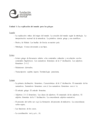 Unidad 1: La explicación del mundo para los griegos
Legado
- La explicación mítica del origen del mundo. La creación del mundo según la mitología. La
interpretación racional de la naturaleza. La primitiva ciencia griega y sus científicos.
- Iberia y la Hélade: Las huellas de Grecia en nuestro país.
- Mitología: Cronos devorando a sus hijos.
Léxico
- Léxico griego de frecuencia relativo a los contenidos culturales y en relación con los
contenidos lingüísticos: Los sustantivos femeninos de la 1.ª declinación. Los adjetivos
femeninos 2-1-2.
- Helenismos derivados.
- Transcripción: espíritu áspero. Terminología: panorama.
Lengua
- La primera declinación: femeninos. Características de la 1.ª declinación. El enunciado de los
sustantivos. Sustantivos femeninos con ᾱ. Los sustantivos femeninos con ᾰ / ᾱ.
- El artículo griego: El artículo femenino.
- Adjetivos 2-1-2: femeninos. Las clases de adjetivos. El enunciado de los adjetivos. El
adjetivo femenino de la 1.ª declinación. La concordancia adjetivo-sustantivo.
- El presente del verbo ser: εἰμί. La formación del presente de indicativo. La concordancia
verbo-sujeto.
- Las funciones de los casos.
- La coordinación: καί y μὲν... δὲ.
 