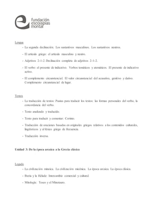 Lengua
- La segunda declinación. Los sustantivos masculinos. Los sustantivos neutros.
- El artículo griego: el artículo masculino y neutro.
- Adjetivos 2-1-2. Declinación completa de adjetivos 2-1-2.
- El verbo: el presente de indicativo. Verbos temáticos y atemáticos. El presente de indicativo
activo.
- El complemento circunstancial. El valor circunstancial del acusativo, genitivo y dativo.
Complemento circunstancial de lugar.
Textos
- La traducción de textos: Pautas para traducir los textos: las formas personales del verbo, la
concordancia del verbo.
- Texto analizado y traducido.
- Texto para traducir y comentar: Corinto.
- Traducción de oraciones basadas en originales griegos relativos a los contenidos culturales,
lingüísticos y al léxico griego de frecuencia.
- Traducción inversa.
Unidad 3: De la época arcaica a la Grecia clásica
Legado
- La civilización minoica. La civilización micénica. La época arcaica. La época clásica.
- Iberia y la Hélade: Intercambio comercial y cultural.
- Mitología: Teseo y el Minotauro.
 
