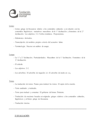 Léxico
- Léxico griego de frecuencia relativo a los contenidos culturales y en relación con los
contenidos lingüísticos: sustantivos masculinos de la 1.ª declinación y femeninos de la 2.ª
declinación. Los adjetivos 2-2. Verbos temáticos. Preposiciones.
- Helenismos derivados.
- Transcripción de nombres propios a través del acusativo latino.
- Terminología: Hacerse un análisis de sangre.
Lengua
- La 1.ª y 2.ª declinación. Particularidades. Masculinos de la 1.ª declinación. Femeninos de la
2.ª declinación.
- El artículo.
- Los adjetivos 2-2.
- Los adverbios. El adverbio de negación οὐ. El adverbio de modo en -ως.
Textos
- La traducción de textos: Pautas para traducir los textos: El sujeto de la oración.
- Texto analizado y traducido.
- Texto para traducir y comentar: El gobierno del tirano Pisístrato.
- Traducción de oraciones basadas en originales griegos relativos a los contenidos culturales,
lingüísticos y al léxico griego de frecuencia.
- Traducción inversa.
2ª EVALUACIÓN
 