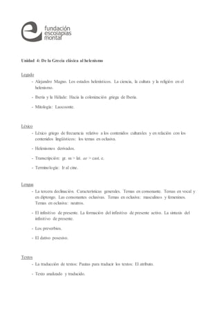 Unidad 4: De la Grecia clásica al helenismo
Legado
- Alejandro Magno. Los estados helenísticos. La ciencia, la cultura y la religión en el
helenismo.
- Iberia y la Hélade: Hacia la colonización griega de Iberia.
- Mitología: Laocoonte.
Léxico
- Léxico griego de frecuencia relativo a los contenidos culturales y en relación con los
contenidos lingüísticos: los temas en oclusiva.
- Helenismos derivados.
- Transcripción: gr. αι > lat. ae > cast. e.
- Terminología: Ir al cine.
Lengua
- La tercera declinación. Características generales. Temas en consonante. Temas en vocal y
en diptongo. Las consonantes oclusivas. Temas en oclusiva: masculinos y femeninos.
Temas en oclusiva: neutros.
- El infinitivo de presente. La formación del infinitivo de presente activo. La sintaxis del
infinitivo de presente.
- Los preverbios.
- El dativo posesivo.
Textos
- La traducción de textos: Pautas para traducir los textos: El atributo.
- Texto analizado y traducido.
 