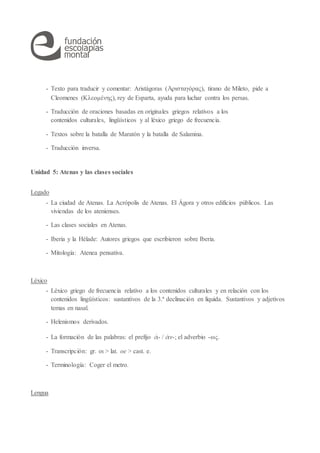 - Texto para traducir y comentar: Aristágoras (Ἀρισταγόρας), tirano de Mileto, pide a
Cleomenes (Κλεομένης), rey de Esparta, ayuda para luchar contra los persas.
- Traducción de oraciones basadas en originales griegos relativos a los
contenidos culturales, lingüísticos y al léxico griego de frecuencia.
- Textos sobre la batalla de Maratón y la batalla de Salamina.
- Traducción inversa.
Unidad 5: Atenas y las clases sociales
Legado
- La ciudad de Atenas. La Acrópolis de Atenas. El Ágora y otros edificios públicos. Las
viviendas de los atenienses.
- Las clases sociales en Atenas.
- Iberia y la Hélade: Autores griegos que escribieron sobre Iberia.
- Mitología: Atenea pensativa.
Léxico
- Léxico griego de frecuencia relativo a los contenidos culturales y en relación con los
contenidos lingüísticos: sustantivos de la 3.ª declinación en líquida. Sustantivos y adjetivos
temas en nasal.
- Helenismos derivados.
- La formación de las palabras: el prefijo ἀ- / ἀν-; el adverbio -ως.
- Transcripción: gr. οι > lat. oe > cast. e.
- Terminología: Coger el metro.
Lengua
 