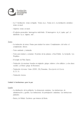 - La 3.ª declinación: temas en líquida. Temas en ρ-. Temas en λ-. La declinación atemática:
temas en nasal.
- Adjetivos temas en nasal.
- El adjetivo-pronombre interrogativo-indefinido: El interrogativo τίς τί, ‘quién, qué’; el
indefinido τις τι, ‘alguien, uno’.
Textos
- La traducción de textos: Pautas para traducir los textos: Complementos del verbo: el
complemento directo.
- Texto analizado y traducido.
- Texto para traducir y comentar: El pórtico de las pinturas o Stoa Poikile. La Acrópolis. Los
Propileos.
- El templo de Nike Áptera.
- Traducción de oraciones basadas en originales griegos relativos a los edificios y a las clases
sociales y al léxico griego de frecuencia.
- Traducción de textos: Lisias (XXIV, 20); Pausanias, Descripción de Grecia
(I, 21, 1).
- Traducción inversa.
Unidad 6: Instituciones para la paz
Legado
- La distribución de la población. La democracia ateniense. Las instituciones de
administración y gestión. Las instituciones de participación ciudadana. Las instituciones
judiciales.
- Iberia y la Hélade: Escritores que trataron de Iberia.
 