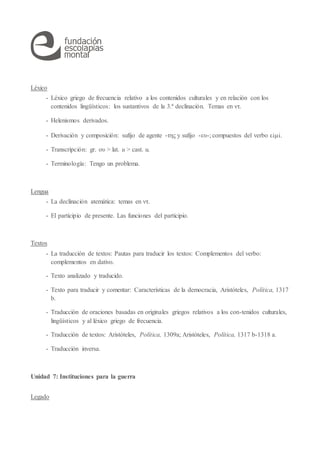 Léxico
- Léxico griego de frecuencia relativo a los contenidos culturales y en relación con los
contenidos lingüísticos: los sustantivos de la 3.ª declinación. Temas en ντ.
- Helenismos derivados.
- Derivación y composición: sufijo de agente -της y sufijo -ευ-; compuestos del verbo εἰμί.
- Transcripción: gr. ου > lat. u > cast. u.
- Terminología: Tengo un problema.
Lengua
- La declinación atemática: temas en ντ.
- El participio de presente. Las funciones del participio.
Textos
- La traducción de textos: Pautas para traducir los textos: Complementos del verbo:
complementos en dativo.
- Texto analizado y traducido.
- Texto para traducir y comentar: Características de la democracia, Aristóteles, Política, 1317
b.
- Traducción de oraciones basadas en originales griegos relativos a los con-tenidos culturales,
lingüísticos y al léxico griego de frecuencia.
- Traducción de textos: Aristóteles, Política, 1309a; Aristóteles, Política, 1317 b-1318 a.
- Traducción inversa.
Unidad 7: Instituciones para la guerra
Legado
 