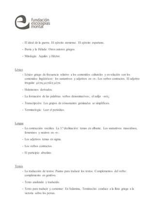 - El ideal de la guerra. El ejército ateniense. El ejército espartano.
- Iberia y la Hélade: Otros autores griegos.
- Mitología: Aquiles y Héctor.
Léxico
- Léxico griego de frecuencia relativo a los contenidos culturales y en relación con los
contenidos lingüísticos: los sustantivos y adjetivos en -σ-. Los verbos contractos. El adjetivo
irregular μέγας μεγάλη μέγα.
- Helenismos derivados.
- La formación de las palabras: verbos denominativos; el sufijo -ικός.
- Transcripción: Los grupos de consonantes geminadas se simplifican.
- Terminología: Leer el periódico.
Lengua
- La contracción vocálica. La 3.ª declinación: temas en silbante. Los sustantivos masculinos,
femeninos y neutros en -σ-.
- Los adjetivos temas en sigma.
- Los verbos contractos.
- El participio absoluto.
Textos
- La traducción de textos: Pautas para traducir los textos: Complementos del verbo:
complemento en genitivo.
- Texto analizado y traducido.
- Texto para traducir y comentar: En Salamina, Temístocles conduce a la flota griega a la
victoria sobre los persas.
 