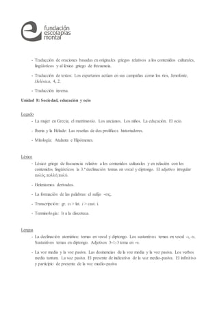 - Traducción de oraciones basadas en originales griegos relativos a los contenidos culturales,
lingüísticos y al léxico griego de frecuencia.
- Traducción de textos: Los espartanos actúan en sus campañas como los ríos, Jenofonte,
Helénica, 4, 2.
- Traducción inversa.
Unidad 8: Sociedad, educación y ocio
Legado
- La mujer en Grecia; el matrimonio. Los ancianos. Los niños. La educación. El ocio.
- Iberia y la Hélade: Las reseñas de dos prolíficos historiadores.
- Mitología: Atalanta e Hipómenes.
Léxico
- Léxico griego de frecuencia relativo a los contenidos culturales y en relación con los
contenidos lingüísticos la 3.ª declinación temas en vocal y diptongo. El adjetivo irregular
πολύς πολλή πολύ.
- Helenismos derivados.
- La formación de las palabras: el sufijo -σις.
- Transcripción: gr. ει > lat. i > cast. i.
- Terminología: Ir a la discoteca.
Lengua
- La declinación atemática: temas en vocal y diptongo. Los sustantivos temas en vocal -ι, -υ.
Sustantivos temas en diptongo. Adjetivos 3-1-3 tema en -υ.
- La voz media y la voz pasiva. Las desinencias de la voz media y la voz pasiva. Los verbos
media tantum. La voz pasiva. El presente de indicativo de la voz medio-pasiva. El infinitivo
y participio de presente de la voz medio-pasiva
 