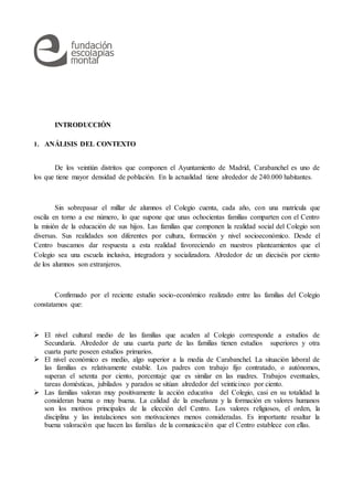 INTRODUCCIÓN
1. ANÁLISIS DEL CONTEXTO
De los veintiún distritos que componen el Ayuntamiento de Madrid, Carabanchel es uno de
los que tiene mayor densidad de población. En la actualidad tiene alrededor de 240.000 habitantes.
Sin sobrepasar el millar de alumnos el Colegio cuenta, cada año, con una matrícula que
oscila en torno a ese número, lo que supone que unas ochocientas familias comparten con el Centro
la misión de la educación de sus hijos. Las familias que componen la realidad social del Colegio son
diversas. Sus realidades son diferentes por cultura, formación y nivel socioeconómico. Desde el
Centro buscamos dar respuesta a esta realidad favoreciendo en nuestros planteamientos que el
Colegio sea una escuela inclusiva, integradora y socializadora. Alrededor de un dieciséis por ciento
de los alumnos son extranjeros.
Confirmado por el reciente estudio socio-económico realizado entre las familias del Colegio
constatamos que:
 El nivel cultural medio de las familias que acuden al Colegio corresponde a estudios de
Secundaria. Alrededor de una cuarta parte de las familias tienen estudios superiores y otra
cuarta parte poseen estudios primarios.
 El nivel económico es medio, algo superior a la media de Carabanchel. La situación laboral de
las familias es relativamente estable. Los padres con trabajo fijo contratado, o autónomos,
superan el setenta por ciento, porcentaje que es similar en las madres. Trabajos eventuales,
tareas domésticas, jubilados y parados se sitúan alrededor del veinticinco por ciento.
 Las familias valoran muy positivamente la acción educativa del Colegio, casi en su totalidad la
consideran buena o muy buena. La calidad de la enseñanza y la formación en valores humanos
son los motivos principales de la elección del Centro. Los valores religiosos, el orden, la
disciplina y las instalaciones son motivaciones menos consideradas. Es importante resaltar la
buena valoración que hacen las familias de la comunicación que el Centro establece con ellas.
 