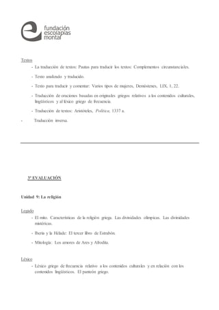 Textos
- La traducción de textos: Pautas para traducir los textos: Complementos circunstanciales.
- Texto analizado y traducido.
- Texto para traducir y comentar: Varios tipos de mujeres, Demóstenes, LIX, 1, 22.
- Traducción de oraciones basadas en originales griegos relativos a los contenidos culturales,
lingüísticos y al léxico griego de frecuencia.
- Traducción de textos: Aristóteles, Política, 1337 a.
- Traducción inversa.
3ª EVALUACIÓN
Unidad 9: La religión
Legado
- El mito. Características de la religión griega. Las divinidades olímpicas. Las divinidades
mistéricas.
- Iberia y la Hélade: El tercer libro de Estrabón.
- Mitología: Los amores de Ares y Afrodita.
Léxico
- Léxico griego de frecuencia relativo a los contenidos culturales y en relación con los
contenidos lingüísticos. El panteón griego.
 