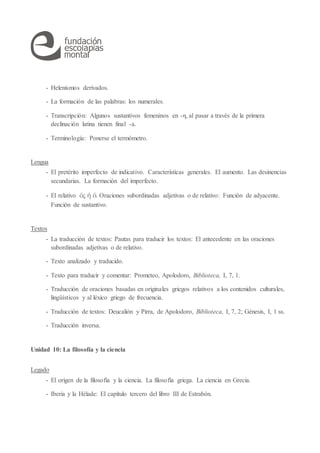 - Helenismos derivados.
- La formación de las palabras: los numerales.
- Transcripción: Algunos sustantivos femeninos en -η, al pasar a través de la primera
declinación latina tienen final -a.
- Terminología: Ponerse el termómetro.
Lengua
- El pretérito imperfecto de indicativo. Características generales. El aumento. Las desinencias
secundarias. La formación del imperfecto.
- El relativo ὅς ἥ ὅ. Oraciones subordinadas adjetivas o de relativo: Función de adyacente.
Función de sustantivo.
Textos
- La traducción de textos: Pautas para traducir los textos: El antecedente en las oraciones
subordinadas adjetivas o de relativo.
- Texto analizado y traducido.
- Texto para traducir y comentar: Prometeo, Apolodoro, Biblioteca, I, 7, 1.
- Traducción de oraciones basadas en originales griegos relativos a los contenidos culturales,
lingüísticos y al léxico griego de frecuencia.
- Traducción de textos: Deucalión y Pirra, de Apolodoro, Biblioteca, I, 7, 2; Génesis, I, 1 ss.
- Traducción inversa.
Unidad 10: La filosofía y la ciencia
Legado
- El origen de la filosofía y la ciencia. La filosofía griega. La ciencia en Grecia.
- Iberia y la Hélade: El capítulo tercero del libro III de Estrabón.
 