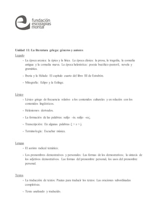 Unidad 11: La literatura griega: géneros y autores
Legado
- La época arcaica: la épica y la lírica. La época clásica: la prosa, la tragedia, la comedia
antigua y la comedia nueva. La época helenística: poesía bucólico-pastoril, novela y
gramática.
- Iberia y la Hélade: El capítulo cuarto del libro III de Estrabón.
- Mitografía: Edipo y la Esfinge.
Léxico
- Léxico griego de frecuencia relativo a los contenidos culturales y en relación con los
contenidos lingüísticos.
- Helenismos derivados.
- La formación de las palabras: sufijo -ία. sufijo -ιος.
- Transcripción: En algunas palabras ξ > x > j.
- Terminología: Escuchar música.
Lengua
- El aoristo radical temático.
- Los pronombres demostrativos y personales: Las formas de los demostrativos; la sintaxis de
los adjetivos demostrativos. Las formas del pronombre personal, los usos del pronombre
personal.
Textos
- La traducción de textos: Pautas para traducir los textos: Las oraciones subordinadas
completivas.
- Texto analizado y traducido.
 