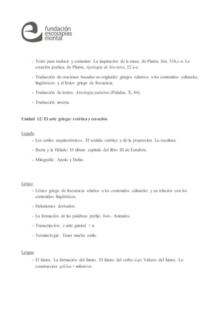 - Texto para traducir y comentar: La inspiración de la musa, de Platón, Ión, 534.c-e. La
creación poética, de Platón, Apología de Sócrates, 22 a-c.
- Traducción de oraciones basadas en originales griegos relativos a los contenidos culturales,
lingüísticos y al léxico griego de frecuencia.
- Traducción de textos: Antología palatina (Paladas, X, 84).
- Traducción inversa.
Unidad 12: El arte griego: estética y creación
Legado
- Los estilos arquitectónicos. El sentido estético y de la proporción. La escultura.
- Iberia y la Hélade: El último capítulo del libro III de Estrabón.
- Mitografía: Apolo y Dafne.
Léxico
- Léxico griego de frecuencia relativo a los contenidos culturales y en relación con los
contenidos lingüísticos.
- Helenismos derivados.
- La formación de las palabras: prefijo δυσ-. Animales.
- Transcripción: γ ante gutural > n.
- Terminología: Tener mucho estilo.
Lengua
- El futuro. La formación del futuro. El futuro del verbo εἰμί. Valores del futuro. La
construcción μέλλω + infinitivo.
 