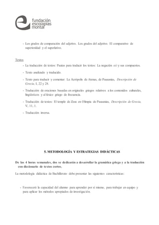 - Los grados de comparación del adjetivo. Los grados del adjetivo. El comparativo de
superioridad y el superlativo.
Textos
- La traducción de textos: Pautas para traducir los textos: La negación οὐ y sus compuestos.
- Texto analizado y traducido.
- Texto para traducir y comentar: La Acrópolis de Atenas, de Pausanias, Descripción de
Grecia, I, 22 y 28.
- Traducción de oraciones basadas en originales griegos relativos a los contenidos culturales,
lingüísticos y al léxico griego de frecuencia.
- Traducción de textos: El templo de Zeus en Olimpia de Pausanias, Descripción de Grecia,
V, 11, 1.
- Traducción inversa.
5. METODOLOGÍA Y ESTRATEGIAS DIDÁCTICAS
De las 4 horas semanales, dos se dedicarán a desarrollar la gramática griega y a la traducción
con diccionario de textos cortos.
La metodología didáctica de Bachillerato debe presentar las siguientes características:
- Favorecerá la capacidad del alumno para aprender por sí mismo, para trabajar en equipo y
para aplicar los métodos apropiados de investigación.
 