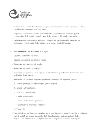 texto traducido inicial de cada tema, o algún otro de los incluidos en los recursos de Anaya
que el profesor considere más adecuado.
- Repaso de las nociones ya vistas con anterioridad y consideradas necesarias para la
comprensión de la unidad, tomando nota de las lagunas o dificultades detectadas.
- Introducción de cada aspecto lingüístico, siempre que ello sea posible, mediante las
semejanzas o pervivencia de los mismos en la lengua propia del alumno.
2. Como actividades de desarrollo se incluyen:
- Lectura y comentario de textos.
- Lectura comprensiva del tema de cultura.
- Resolución de cuestiones de legado.
- Resolución de ejercicios de léxico.
- Resolución de ejercicios sobre aspectos morfosintácticos y traducción de oraciones con
aplicación de los mismos.
- Traducción de los textos originales propuestos, realizando los siguientes pasos:
a. Lectura previa en voz alta corregida por el profesor.
b. Análisis del vocabulario.
c. Relaciones gramaticales:
· aislar las oraciones
· reconocer las formas gramaticales
· establecer las relaciones sintácticas
d. Traducción.
- Descubrimiento en los textos traducidos de la parte lingüística, cultural y de léxico de interés
para la unidad que se está trabajando. Este descubrimiento será acompañado de las
explicaciones sistematizadas del profesor cuando sea preciso. Conviene que la parte
 