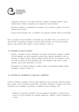 propiamente informativa que se debe memorizar, reducida a contenidos mínimos, quede
explícitamente reseñada y encuadrada en el cuaderno de clase del alumno.
- Selección, comentario y aprendizaje del vocabulario, que se repasará y aplicará a los textos
durante todos los temas.
- Lectura de dos personajes clave y comentario de la expresión recogida al final de cada unidad.
Este es el conjunto total de actividades de desarrollo que cada unidad ofrece. Es el profesor, a la
vista del ritmo de aprendizaje del grupo y de la diversidad del mismo, así como de sus propios
intereses quien decidirá cuáles realizar con mayor profusión y cuáles no.
3. Actividades de síntesis-resumen:
- Análisis y comentario del texto. Entendemos por análisis el comentario gramatical completo
del texto traducido, que debe comprender, además de las relaciones gramaticales entre sus
elementos, la relación existente entre los distintos párrafos del texto. El comentario de texto,
tras captar y comentar las ideas principales que se nos transmiten, emite juicios y aporta
opiniones que no están directamente en el texto.
- Visualización de la materia lingüística y cultural incluida en cada unidad mediante gráficos,
paradigmas, esquemas, mapas, etc.
4. Actividades de consolidación, recuperación y ampliación:
Al final se realizarán actividades sobre los cuatro apartados en que se estructura cada tema: legado,
léxico, lengua y textos. El profesor podrá realizar esas mismas actividades con algunos de los textos
desechados en las actividades de desarrollo. La finalidad de estas actividades será:
- Realización de ejercicios apropiados y los necesariamente abundantes y variados que sea
preciso, con el fin de afianzar los contenidos lingüísticos, culturales y léxicos trabajados en
el tema.
 