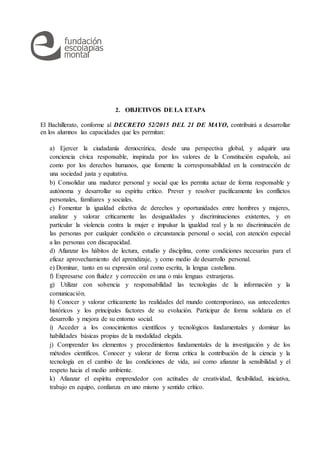 2. OBJETIVOS DE LA ETAPA
El Bachillerato, conforme al DECRETO 52/2015 DEL 21 DE MAYO, contribuirá a desarrollar
en los alumnos las capacidades que les permitan:
a) Ejercer la ciudadanía democrática, desde una perspectiva global, y adquirir una
conciencia cívica responsable, inspirada por los valores de la Constitución española, así
como por los derechos humanos, que fomente la corresponsabilidad en la construcción de
una sociedad justa y equitativa.
b) Consolidar una madurez personal y social que les permita actuar de forma responsable y
autónoma y desarrollar su espíritu crítico. Prever y resolver pacíficamente los conflictos
personales, familiares y sociales.
c) Fomentar la igualdad efectiva de derechos y oportunidades entre hombres y mujeres,
analizar y valorar críticamente las desigualdades y discriminaciones existentes, y en
particular la violencia contra la mujer e impulsar la igualdad real y la no discriminación de
las personas por cualquier condición o circunstancia personal o social, con atención especial
a las personas con discapacidad.
d) Afianzar los hábitos de lectura, estudio y disciplina, como condiciones necesarias para el
eficaz aprovechamiento del aprendizaje, y como medio de desarrollo personal.
e) Dominar, tanto en su expresión oral como escrita, la lengua castellana.
f) Expresarse con fluidez y corrección en una o más lenguas extranjeras.
g) Utilizar con solvencia y responsabilidad las tecnologías de la información y la
comunicación.
h) Conocer y valorar críticamente las realidades del mundo contemporáneo, sus antecedentes
históricos y los principales factores de su evolución. Participar de forma solidaria en el
desarrollo y mejora de su entorno social.
i) Acceder a los conocimientos científicos y tecnológicos fundamentales y dominar las
habilidades básicas propias de la modalidad elegida.
j) Comprender los elementos y procedimientos fundamentales de la investigación y de los
métodos científicos. Conocer y valorar de forma crítica la contribución de la ciencia y la
tecnología en el cambio de las condiciones de vida, así como afianzar la sensibilidad y el
respeto hacia el medio ambiente.
k) Afianzar el espíritu emprendedor con actitudes de creatividad, flexibilidad, iniciativa,
trabajo en equipo, confianza en uno mismo y sentido crítico.
 