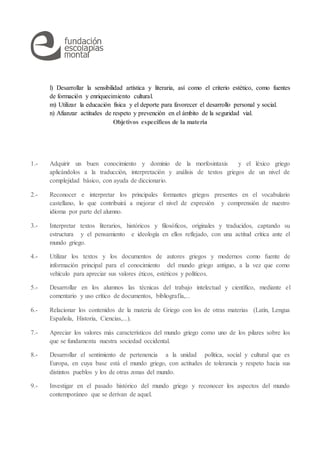 l) Desarrollar la sensibilidad artística y literaria, así como el criterio estético, como fuentes
de formación y enriquecimiento cultural.
m) Utilizar la educación física y el deporte para favorecer el desarrollo personal y social.
n) Afianzar actitudes de respeto y prevención en el ámbito de la seguridad vial.
Objetivos específicos de la materia
1.- Adquirir un buen conocimiento y dominio de la morfosintaxis y el léxico griego
aplicándolos a la traducción, interpretación y análisis de textos griegos de un nivel de
complejidad básico, con ayuda de diccionario.
2.- Reconocer e interpretar los principales formantes griegos presentes en el vocabulario
castellano, lo que contribuirá a mejorar el nivel de expresión y comprensión de nuestro
idioma por parte del alumno.
3.- Interpretar textos literarios, históricos y filosóficos, originales y traducidos, captando su
estructura y el pensamiento e ideología en ellos reflejado, con una actitud crítica ante el
mundo griego.
4.- Utilizar los textos y los documentos de autores griegos y modernos como fuente de
información principal para el conocimiento del mundo griego antiguo, a la vez que como
vehículo para apreciar sus valores éticos, estéticos y políticos.
5.- Desarrollar en los alumnos las técnicas del trabajo intelectual y científico, mediante el
comentario y uso crítico de documentos, bibliografía,...
6.- Relacionar los contenidos de la materia de Griego con los de otras materias (Latín, Lengua
Española, Historia, Ciencias,...).
7.- Apreciar los valores más característicos del mundo griego como uno de los pilares sobre los
que se fundamenta nuestra sociedad occidental.
8.- Desarrollar el sentimiento de pertenencia a la unidad política, social y cultural que es
Europa, en cuya base está el mundo griego, con actitudes de tolerancia y respeto hacia sus
distintos pueblos y los de otras zonas del mundo.
9.- Investigar en el pasado histórico del mundo griego y reconocer los aspectos del mundo
contemporáneo que se derivan de aquel.
 