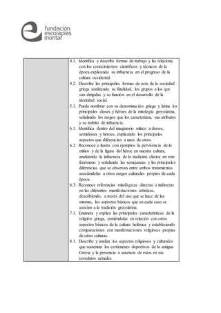 4.1. Identifica y describe formas de trabajo y las relaciona
con los conocimientos científicos y técnicos de la
época explicando su influencia en el progreso de la
cultura occidental.
4.2. Describe las principales formas de ocio de la sociedad
griega analizando su finalidad, los grupos a los que
van dirigidas y su función en el desarrollo de la
identidad social.
5.1. Puede nombrar con su denominación griega y latina los
principales dioses y héroes de la mitología grecolatina,
señalando los rasgos que los caracterizan, sus atributos
y su ámbito de influencia.
6.1. Identifica dentro del imaginario mítico a dioses,
semidioses y héroes, explicando los principales
aspectos que diferencian a unos de otros.
6.2. Reconoce e ilustra con ejemplos la pervivencia de lo
mítico y de la figura del héroe en nuestra cultura,
analizando la influencia de la tradición clásica en este
fenómeno y señalando las semejanzas y las principales
diferencias que se observan entre ambos tratamientos
asociándolas a otros rasgos culturales propios de cada
época.
6.3. Reconoce referencias mitológicas directas o indirectas
en las diferentes manifestaciones artísticas,
describiendo, a través del uso que se hace de las
mismas, los aspectos básicos que en cada caso se
asocian a la tradición grecolatina.
7.1. Enumera y explica las principales características de la
religión griega, poniéndolas en relación con otros
aspectos básicos de la cultura helénica y estableciendo
comparaciones con manifestaciones religiosas propias
de otras culturas.
8.1. Describe y analiza los aspectos religiosos y culturales
que sustentan los certámenes deportivos de la antigua
Grecia y la presencia o ausencia de estos en sus
correlatos actuales.
 