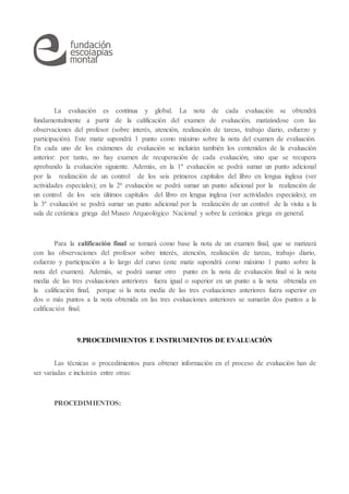 La evaluación es continua y global. La nota de cada evaluación se obtendrá
fundamentalmente a partir de la calificación del examen de evaluación, matizándose con las
observaciones del profesor (sobre interés, atención, realización de tareas, trabajo diario, esfuerzo y
participación). Este matiz supondrá 1 punto como máximo sobre la nota del examen de evaluación.
En cada uno de los exámenes de evaluación se incluirán también los contenidos de la evaluación
anterior: por tanto, no hay examen de recuperación de cada evaluación, sino que se recupera
aprobando la evaluación siguiente. Además, en la 1ª evaluación se podrá sumar un punto adicional
por la realización de un control de los seis primeros capítulos del libro en lengua inglesa (ver
actividades especiales); en la 2ª evaluación se podrá sumar un punto adicional por la realización de
un control de los seis últimos capítulos del libro en lengua inglesa (ver actividades especiales); en
la 3ª evaluación se podrá sumar un punto adicional por la realización de un control de la visita a la
sala de cerámica griega del Museo Arqueológico Nacional y sobre la cerámica griega en general.
Para la calificación final se tomará como base la nota de un examen final, que se matizará
con las observaciones del profesor sobre interés, atención, realización de tareas, trabajo diario,
esfuerzo y participación a lo largo del curso (este matiz supondrá como máximo 1 punto sobre la
nota del examen). Además, se podrá sumar otro punto en la nota de evaluación final si la nota
media de las tres evaluaciones anteriores fuera igual o superior en un punto a la nota obtenida en
la calificación final, porque si la nota media de las tres evaluaciones anteriores fuera superior en
dos o más puntos a la nota obtenida en las tres evaluaciones anteriores se sumarán dos puntos a la
calificación final.
9.PROCEDIMIENTOS E INSTRUMENTOS DE EVALUACIÓN
Las técnicas o procedimientos para obtener información en el proceso de evaluación han de
ser variadas e incluirán entre otras:
PROCEDIMIENTOS:
 