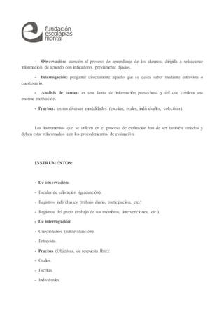 - Observación: atención al proceso de aprendizaje de los alumnos, dirigida a seleccionar
información de acuerdo con indicadores previamente fijados.
- Interrogación: preguntar directamente aquello que se desea saber mediante entrevista o
cuestionario.
- Análisis de tareas: es una fuente de información provechosa y útil que conlleva una
enorme motivación.
- Pruebas: en sus diversas modalidades (escritas, orales, individuales, colectivas).
Los instrumentos que se utilicen en el proceso de evaluación han de ser también variados y
deben estar relacionados con los procedimientos de evaluación:
INSTRUMENTOS:
- De observación:
- Escalas de valoración (graduación).
- Registros individuales (trabajo diario, participación, etc.)
- Registros del grupo (trabajo de sus miembros, intervenciones, etc.).
- De interrogación:
- Cuestionarios (autoevaluación).
- Entrevista.
- Pruebas (Objetivas, de respuesta libre):
- Orales.
- Escritas.
- Individuales.
 