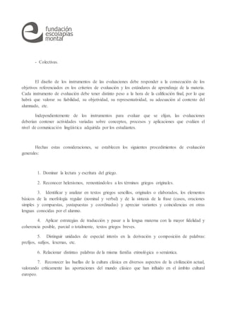 - Colectivas.
El diseño de los instrumentos de las evaluaciones debe responder a la consecución de los
objetivos referenciados en los criterios de evaluación y los estándares de aprendizaje de la materia.
Cada instrumento de evaluación debe tener distinto peso a la hora de la calificación final, por lo que
habrá que valorar su fiabilidad, su objetividad, su representatividad, su adecuación al contexto del
alumnado, etc.
Independientemente de los instrumentos para evaluar que se elijan, las evaluaciones
deberían contener actividades variadas sobre conceptos, procesos y aplicaciones que evalúen el
nivel de comunicación lingüística adquirida por los estudiantes.
Hechas estas consideraciones, se establecen los siguientes procedimientos de evaluación
generales:
1. Dominar la lectura y escritura del griego.
2. Reconocer helenismos, remontándolos a los términos griegos originales.
3. Identificar y analizar en textos griegos sencillos, originales o elaborados, los elementos
básicos de la morfología regular (nominal y verbal) y de la sintaxis de la frase (casos, oraciones
simples y compuestas, yuxtapuestas y coordinadas) y apreciar variantes y coincidencias en otras
lenguas conocidas por el alumno.
4. Aplicar estrategias de traducción y pasar a la lengua materna con la mayor fidelidad y
coherencia posible, parcial o totalmente, textos griegos breves.
5. Distinguir unidades de especial interés en la derivación y composición de palabras:
prefijos, sufijos, lexemas, etc.
6. Relacionar distintas palabras de la misma familia etimológica o semántica.
7. Reconocer las huellas de la cultura clásica en diversos aspectos de la civilización actual,
valorando críticamente las aportaciones del mundo clásico que han influido en el ámbito cultural
europeo.
 