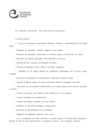 Y los siguientes instrumentos para cada una de las evaluaciones:
1ª EVALUACIÓN
- Conocer las principales características históricas, fonéticas y morfosintácticas de la lengua
griega.
- Identificar las principales creencias religiosas de los griegos.
- Reconocer las principales aportaciones y creaciones griegas en la filosofía y la ciencia.
- Reconocer los aspectos geográficos más importantes de Grecia.
- Recordar los hitos decisivos de la historia de Grecia.
- Conocer el vocabulario básico relativo a los textos propuestos.
- Identificar en la lengua materna los helenismos relacionados con el léxico griego
estudiado.
- Reconocer procedimientos de composición y derivación del léxico griego.
- Conocer el alfabeto griego, así como las nociones básicas de ortografía y prosodia.
- Reconocer las características fundamentales de la lengua griega en sus aspectos nominales
y verbales.
- Conocer los modelos más rentables de las declinaciones en a y temática.
- Conocer el artículo y los demostrativos.
- Conocer las nociones generales de la concordancia.
- Identificar el valor de las principales preposiciones.
- Reconocer los procedimientos de coordinación.
- Distinguir las principales funciones de los casos.
- Leer y comprender los textos traducidos de autores griegos y contemporáneos propuestos.
Obtener de ellos las ideas fundamentales y conclusiones relativas a los contenidos culturales.
 