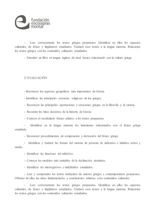 - Leer correctamente los textos griegos propuestos. Identificar en ellos los aspectos
culturales, de léxico y lingüísticos estudiados. Traducir esos textos a la lengua materna. Relacionar
los textos griegos con los contenidos culturales estudiados.
- Entender un libro en lengua inglesa de nivel básico relacionado con la cultura griega.
2ª EVALUACIÓN
- Reconocer los aspectos geográficos más importantes de Grecia.
- Identificar las principales creencias religiosas de los griegos.
- Reconocer las principales aportaciones y creaciones griegas en la filosofía y la ciencia.
- Recordar los hitos decisivos de la historia de Grecia.
- Conocer el vocabulario básico relativo a los textos propuestos.
- Identificar en la lengua materna los helenismos relacionados con el léxico griego
estudiado.
- Reconocer procedimientos de composición y derivación del léxico griego.
- Identificar y traducir las formas del sistema de presente de indicativo e infinitivo activo y
medio.
- Identificar las funciones del infinitivo.
- Conocer los modelos más rentables de la declinación atemática.
- Identificar los interrogativos e indefinidos estudiados.
- Leer y comprender los textos traducidos de autores griegos y contemporáneos propuestos.
Obtener de ellos las ideas fundamentales y conclusiones relativas a los contenidos culturales.
- Leer correctamente los textos griegos propuestos. Identificar en ellos los aspectos
culturales, de léxico y lingüísticos estudiados. Traducir esos textos a la lengua materna. Relacionar
los textos griegos con los contenidos culturales estudiados.
 