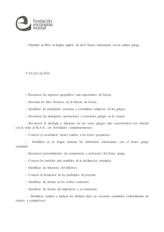 - Entender un libro en lengua inglesa de nivel básico relacionado con la cultura griega.
3ª EVALUACIÓN
- Reconocer los aspectos geográficos más importantes de Grecia.
- Recordar los hitos decisivos de la historia de Grecia.
- Identificar las principales creencias y costumbres religiosas de los griegos.
- Reconocer las principales aportaciones y creaciones griegas en la ciencia.
- Reconocer la tipología y funciones de los vasos griegos más característicos (en relación
con la visita al M.A.N., ver Actividades complementarias).
- Conocer el vocabulario básico relativo a los textos propuestos.
- Identificar en la lengua materna los helenismos relacionados con el léxico griego
estudiado.
- Reconocer procedimientos de composición y derivación del léxico griego.
- Conocer los modelos más rentables de la declinación atemática.
- Identificar las funciones del infinitivo.
- Conocer la formación de los participios de presente.
- Identificar las formas de los verbos contractos.
- Identificar las formas del imperfecto y su traducción.
- Identificar, analizar y traducir los distintos tipos de oraciones estudiados (subordinadas de
relativo y completivas).
 