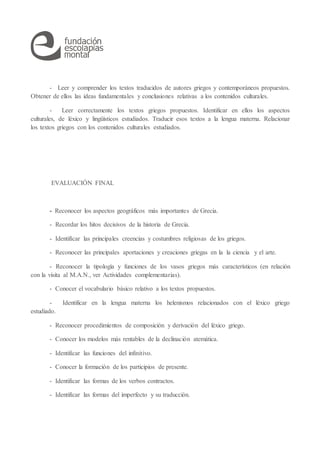 - Leer y comprender los textos traducidos de autores griegos y contemporáneos propuestos.
Obtener de ellos las ideas fundamentales y conclusiones relativas a los contenidos culturales.
- Leer correctamente los textos griegos propuestos. Identificar en ellos los aspectos
culturales, de léxico y lingüísticos estudiados. Traducir esos textos a la lengua materna. Relacionar
los textos griegos con los contenidos culturales estudiados.
EVALUACIÓN FINAL
- Reconocer los aspectos geográficos más importantes de Grecia.
- Recordar los hitos decisivos de la historia de Grecia.
- Identificar las principales creencias y costumbres religiosas de los griegos.
- Reconocer las principales aportaciones y creaciones griegas en la la ciencia y el arte.
- Reconocer la tipología y funciones de los vasos griegos más característicos (en relación
con la visita al M.A.N., ver Actividades complementarias).
- Conocer el vocabulario básico relativo a los textos propuestos.
- Identificar en la lengua materna los helenismos relacionados con el léxico griego
estudiado.
- Reconocer procedimientos de composición y derivación del léxico griego.
- Conocer los modelos más rentables de la declinación atemática.
- Identificar las funciones del infinitivo.
- Conocer la formación de los participios de presente.
- Identificar las formas de los verbos contractos.
- Identificar las formas del imperfecto y su traducción.
 