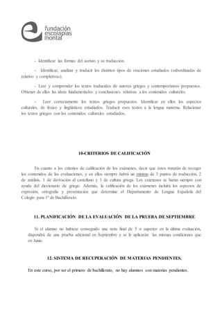 - Identificar las formas del aoristo y su traducción.
- Identificar, analizar y traducir los distintos tipos de oraciones estudiados (subordinadas de
relativo y completivas).
- Leer y comprender los textos traducidos de autores griegos y contemporáneos propuestos.
Obtener de ellos las ideas fundamentales y conclusiones relativas a los contenidos culturales.
- Leer correctamente los textos griegos propuestos. Identificar en ellos los aspectos
culturales, de léxico y lingüísticos estudiados. Traducir esos textos a la lengua materna. Relacionar
los textos griegos con los contenidos culturales estudiados.
10-CRITERIOS DE CALIFICACIÓN
En cuanto a los criterios de calificación de los exámenes, decir que éstos tratarán de recoger
los contenidos de las evaluaciones, y en ellos siempre habrá un mínimo de 3 puntos de traducción, 2
de análisis, 1 de derivación al castellano y 3 de cultura griega. Los exámenes se harán siempre con
ayuda del diccionario de griego. Además, la calificación de los exámenes incluirá los aspectos de
expresión, ortografía y presentación que determine el Departamento de Lengua Española del
Colegio para 1º de Bachillerato.
11. PLANIFICACIÓN DE LA EVALUACIÓN DE LA PRUEBA DE SEPTIEMBRE
Si el alumno no hubiese conseguido una nota final de 5 o superior en la última evaluación,
dispondrá de una prueba adicional en Septiembre y se le aplicarán las mismas condiciones que
en Junio.
12. SISTEMA DE RECUPERACIÓN DE MATERIAS PENDIENTES.
En este curso, por ser el primero de bachillerato, no hay alumnos con materias pendientes.
 