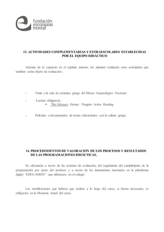 13. ACTIVIDADES COMPLEMENTARIAS Y EXTRAESCOLARES ESTABLECIDAS
POR EL EQUIPO DIDÁCTICO
Además de lo expuesto en el capítulo anterior, los alumnos realizarán otras actividades que
también serán objeto de evaluación:
- Visita a la sala de cerámica griega del Museo Arqueológico Nacional.
- Lectura obligatoria:
 The Odyssey. Homer. Penguin Active Reading
- Películas o documentales de temas relacionados con la cultura griega.
14. PROCEDIMIENTOS DE VALORACIÓN DE LOS PROCESOS Y RESULTADOS
DE LAS PROGRAMACIONES DIDÁCTICAS.
Se efectuarán a través de las sesiones de evaluación, del seguimiento del cumplimiento de la
programación por parte del profesor y a través de los instrumentos insertados en la plataforma
digital “EDUCAMOS” que utilizamos en el colegio.
Las modificaciones que hubiera que realizar a lo largo del curso, si fueran necesarias, se
reflejarían en la Memoria Anual del curso.
 