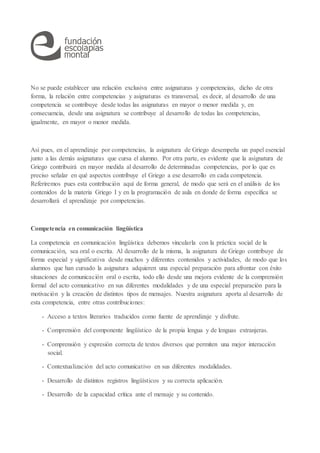 No se puede establecer una relación exclusiva entre asignaturas y competencias, dicho de otra
forma, la relación entre competencias y asignaturas es transversal, es decir, al desarrollo de una
competencia se contribuye desde todas las asignaturas en mayor o menor medida y, en
consecuencia, desde una asignatura se contribuye al desarrollo de todas las competencias,
igualmente, en mayor o menor medida.
Así pues, en el aprendizaje por competencias, la asignatura de Griego desempeña un papel esencial
junto a las demás asignaturas que cursa el alumno. Por otra parte, es evidente que la asignatura de
Griego contribuirá en mayor medida al desarrollo de determinadas competencias, por lo que es
preciso señalar en qué aspectos contribuye el Griego a ese desarrollo en cada competencia.
Referiremos pues esta contribución aquí de forma general, de modo que será en el análisis de los
contenidos de la materia Griego I y en la programación de aula en donde de forma específica se
desarrollará el aprendizaje por competencias.
Competencia en comunicación lingüística
La competencia en comunicación lingüística debemos vincularla con la práctica social de la
comunicación, sea oral o escrita. Al desarrollo de la misma, la asignatura de Griego contribuye de
forma especial y significativa desde muchos y diferentes contenidos y actividades, de modo que los
alumnos que han cursado la asignatura adquieren una especial preparación para afrontar con éxito
situaciones de comunicación oral o escrita, todo ello desde una mejora evidente de la comprensión
formal del acto comunicativo en sus diferentes modalidades y de una especial preparación para la
motivación y la creación de distintos tipos de mensajes. Nuestra asignatura aporta al desarrollo de
esta competencia, entre otras contribuciones:
- Acceso a textos literarios traducidos como fuente de aprendizaje y disfrute.
- Comprensión del componente lingüístico de la propia lengua y de lenguas extranjeras.
- Comprensión y expresión correcta de textos diversos que permiten una mejor interacción
social.
- Contextualización del acto comunicativo en sus diferentes modalidades.
- Desarrollo de distintos registros lingüísticos y su correcta aplicación.
- Desarrollo de la capacidad crítica ante el mensaje y su contenido.
 