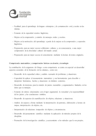 - Facilidad para el aprendizaje de lenguas extranjeras y la comunicación oral y escrita en las
mismas.
- Fomento de la capacidad creativa lingüística.
- Mejora en la comprensión y emisión de mensajes orales y escritos.
- Mejora en la motivación del aprendizaje a partir de la mejora en la comprensión y expresión
lingüística.
- Preparación para un mejor acceso a diferentes culturas y, en consecuencia, a una mejor
comprensión de la diversidad cultural del mundo actual.
- Preparación para un mejor acceso al conocimiento mediante la lectura de textos originales.
Competencia matemática y competencias básicas en ciencia y tecnología
La contribución de la asignatura de Griego a esta competencia se centra en especial en desarrollar
aspectos esenciales de la formación de los alumnos, como son:
- Desarrollo de la capacidad crítica y análisis razonado de problemas y situaciones.
- Capacidad de aplicar el razonamiento matemático y sus herramientas para describir e
interpretar fenómenos, hechos y situaciones en distintos contextos.
- Desarrollo de destrezas para la emisión de juicios razonables y argumentados fundados en los
datos que se manejan.
- Fomento de valores relacionados con el rigor argumental, la veracidad y la responsabilidad
de los juicios y las conclusiones emitidos.
- Desarrollo de aspectos de cuantificación de objetos, relaciones y situaciones.
- Análisis de espacio y forma mediante la interpretación de patrones, elaboración y lectura de
mapas, interpretación de objetos, etc.
- Interpretación de relaciones temporales de objetos y circunstancias.
- Desarrollo del pensamiento científico mediante la aplicación de métodos propios de la
disciplina.
- Promoción de la investigación científica y acercamiento a los métodos que le son propios.
 