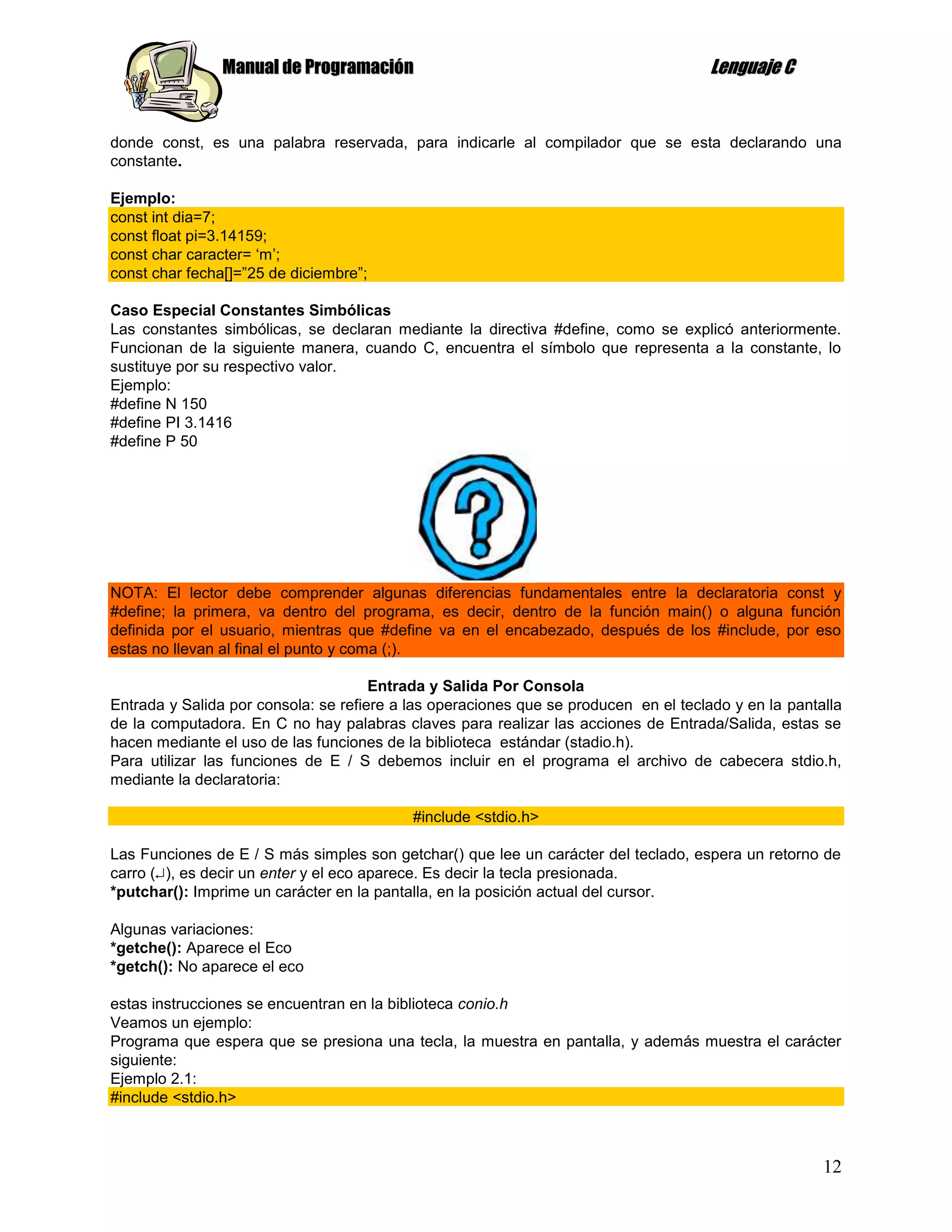 Manual de Programación                                                Lenguaje C


donde const, es una palabra reservada, para indicarle al compilador que se esta declarando una
constante.

Ejemplo:
const int dia=7;
const float pi=3.14159;
const char caracter= „m‟;
const char fecha[]=”25 de diciembre”;

Caso Especial Constantes Simbólicas
Las constantes simbólicas, se declaran mediante la directiva #define, como se explicó anteriormente.
Funcionan de la siguiente manera, cuando C, encuentra el símbolo que representa a la constante, lo
sustituye por su respectivo valor.
Ejemplo:
#define N 150
#define PI 3.1416
#define P 50




NOTA: El lector debe comprender algunas diferencias fundamentales entre la declaratoria const y
#define; la primera, va dentro del programa, es decir, dentro de la función main() o alguna función
definida por el usuario, mientras que #define va en el encabezado, después de los #include, por eso
estas no llevan al final el punto y coma (;).

                                      Entrada y Salida Por Consola
Entrada y Salida por consola: se refiere a las operaciones que se producen en el teclado y en la pantalla
de la computadora. En C no hay palabras claves para realizar las acciones de Entrada/Salida, estas se
hacen mediante el uso de las funciones de la biblioteca estándar (stadio.h).
Para utilizar las funciones de E / S debemos incluir en el programa el archivo de cabecera stdio.h,
mediante la declaratoria:

                                           #include <stdio.h>

Las Funciones de E / S más simples son getchar() que lee un carácter del teclado, espera un retorno de
carro ( ), es decir un enter y el eco aparece. Es decir la tecla presionada.
*putchar(): Imprime un carácter en la pantalla, en la posición actual del cursor.

Algunas variaciones:
*getche(): Aparece el Eco
*getch(): No aparece el eco

estas instrucciones se encuentran en la biblioteca conio.h
Veamos un ejemplo:
Programa que espera que se presiona una tecla, la muestra en pantalla, y además muestra el carácter
siguiente:
Ejemplo 2.1:
#include <stdio.h>



                                                                                                      12
 