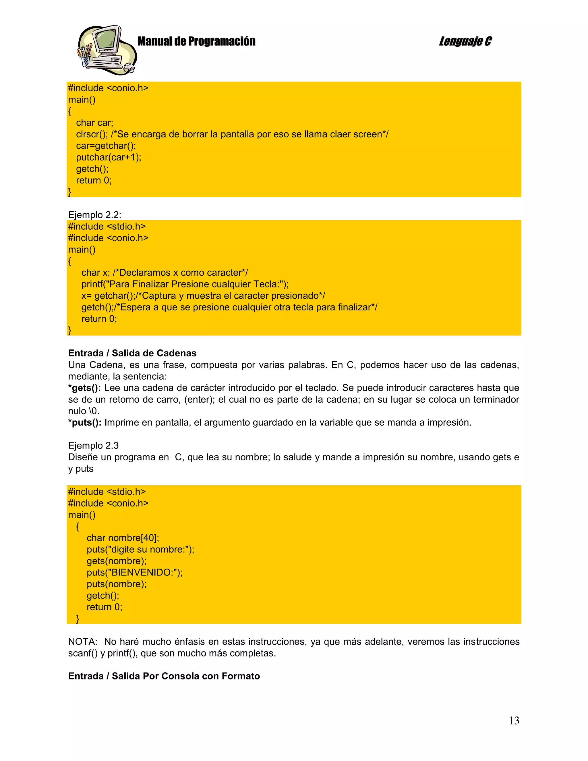 Manual de Programación                                                Lenguaje C


#include <conio.h>
main()
{
  char car;
  clrscr(); /*Se encarga de borrar la pantalla por eso se llama claer screen*/
  car=getchar();
  putchar(car+1);
  getch();
  return 0;
}

Ejemplo 2.2:
#include <stdio.h>
#include <conio.h>
main()
{
   char x; /*Declaramos x como caracter*/
   printf("Para Finalizar Presione cualquier Tecla:");
   x= getchar();/*Captura y muestra el caracter presionado*/
   getch();/*Espera a que se presione cualquier otra tecla para finalizar*/
   return 0;
}

Entrada / Salida de Cadenas
Una Cadena, es una frase, compuesta por varias palabras. En C, podemos hacer uso de las cadenas,
mediante, la sentencia:
*gets(): Lee una cadena de carácter introducido por el teclado. Se puede introducir caracteres hasta que
se de un retorno de carro, (enter); el cual no es parte de la cadena; en su lugar se coloca un terminador
nulo 0.
*puts(): Imprime en pantalla, el argumento guardado en la variable que se manda a impresión.

Ejemplo 2.3
Diseñe un programa en C, que lea su nombre; lo salude y mande a impresión su nombre, usando gets e
y puts

#include <stdio.h>
#include <conio.h>
main()
  {
    char nombre[40];
    puts("digite su nombre:");
    gets(nombre);
    puts("BIENVENIDO:");
    puts(nombre);
    getch();
    return 0;
  }

NOTA: No haré mucho énfasis en estas instrucciones, ya que más adelante, veremos las instrucciones
scanf() y printf(), que son mucho más completas.

Entrada / Salida Por Consola con Formato



                                                                                                      13
 