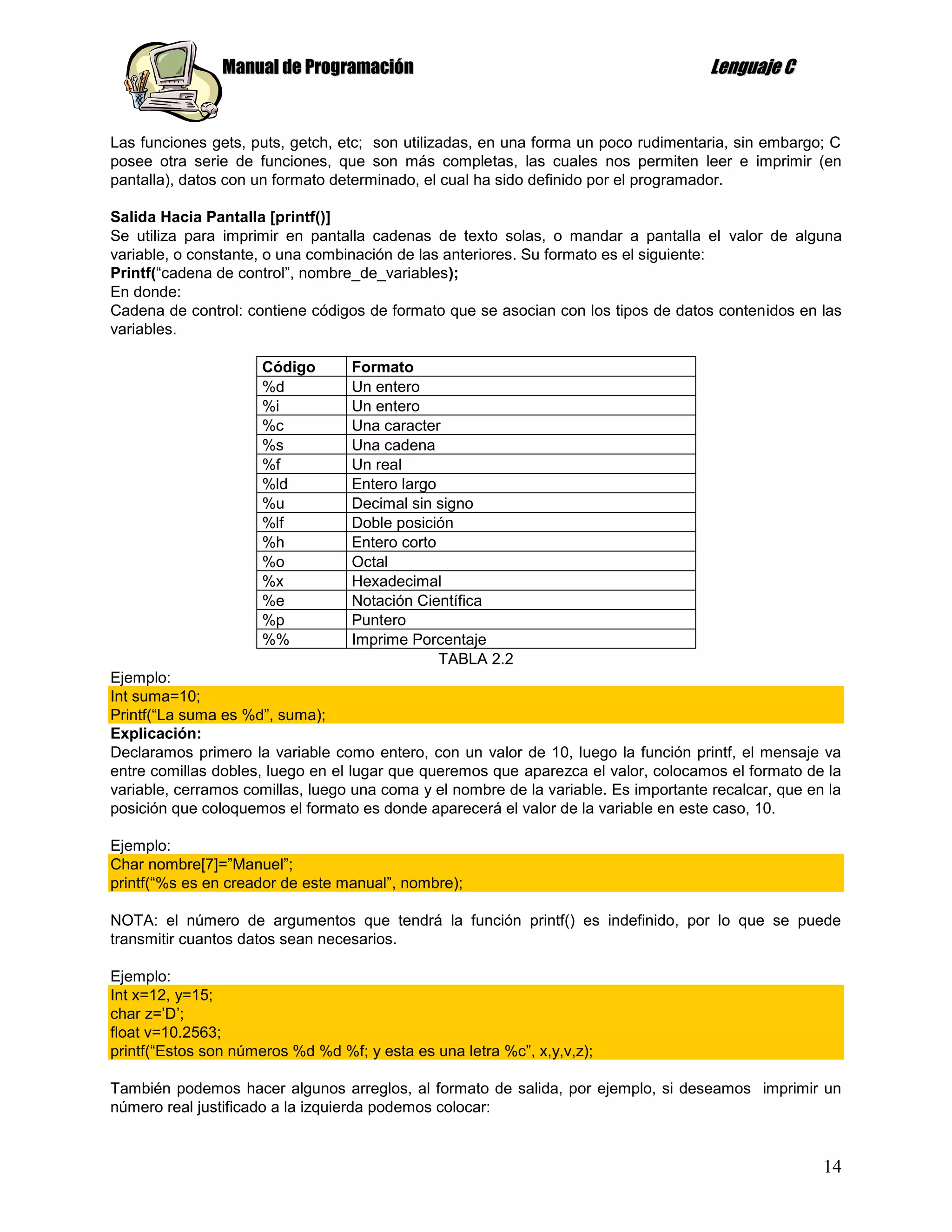 Manual de Programación                                                Lenguaje C


Las funciones gets, puts, getch, etc; son utilizadas, en una forma un poco rudimentaria, sin embargo; C
posee otra serie de funciones, que son más completas, las cuales nos permiten leer e imprimir (en
pantalla), datos con un formato determinado, el cual ha sido definido por el programador.

Salida Hacia Pantalla [printf()]
Se utiliza para imprimir en pantalla cadenas de texto solas, o mandar a pantalla el valor de alguna
variable, o constante, o una combinación de las anteriores. Su formato es el siguiente:
Printf(“cadena de control”, nombre_de_variables);
En donde:
Cadena de control: contiene códigos de formato que se asocian con los tipos de datos contenidos en las
variables.

                      Código       Formato
                      %d           Un entero
                      %i           Un entero
                      %c           Una caracter
                      %s           Una cadena
                      %f           Un real
                      %ld          Entero largo
                      %u           Decimal sin signo
                      %lf          Doble posición
                      %h           Entero corto
                      %o           Octal
                      %x           Hexadecimal
                      %e           Notación Científica
                      %p           Puntero
                      %%           Imprime Porcentaje
                                                TABLA 2.2
Ejemplo:
Int suma=10;
Printf(“La suma es %d”, suma);
Explicación:
Declaramos primero la variable como entero, con un valor de 10, luego la función printf, el mensaje va
entre comillas dobles, luego en el lugar que queremos que aparezca el valor, colocamos el formato de la
variable, cerramos comillas, luego una coma y el nombre de la variable. Es importante recalcar, que en la
posición que coloquemos el formato es donde aparecerá el valor de la variable en este caso, 10.

Ejemplo:
Char nombre[7]=”Manuel”;
printf(“%s es en creador de este manual”, nombre);

NOTA: el número de argumentos que tendrá la función printf() es indefinido, por lo que se puede
transmitir cuantos datos sean necesarios.

Ejemplo:
Int x=12, y=15;
char z=‟D‟;
float v=10.2563;
printf(“Estos son números %d %d %f; y esta es una letra %c”, x,y,v,z);

También podemos hacer algunos arreglos, al formato de salida, por ejemplo, si deseamos imprimir un
número real justificado a la izquierda podemos colocar:


                                                                                                      14
 