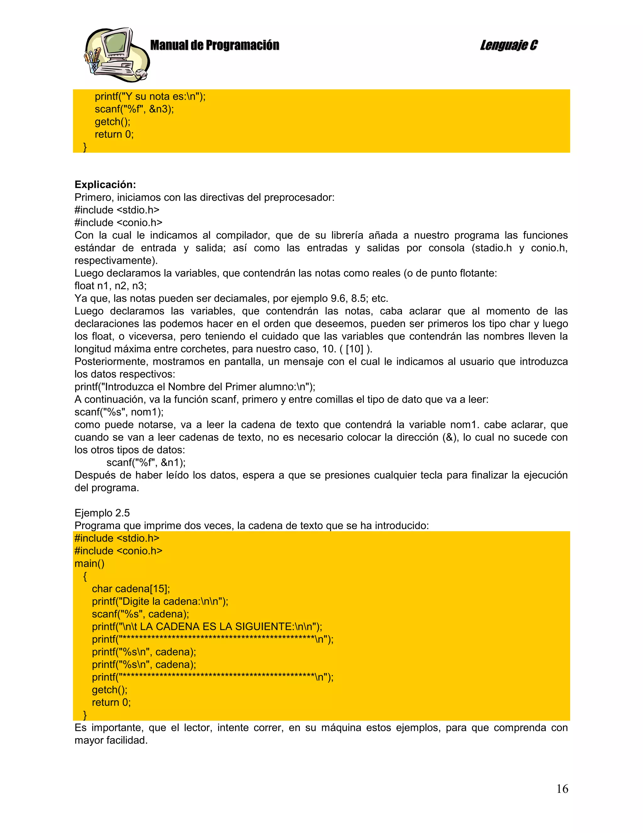 Manual de Programación                                             Lenguaje C


     printf("Y su nota es:n");
     scanf("%f", &n3);
     getch();
     return 0;
 }


Explicación:
Primero, iniciamos con las directivas del preprocesador:
#include <stdio.h>
#include <conio.h>
Con la cual le indicamos al compilador, que de su librería añada a nuestro programa las funciones
estándar de entrada y salida; así como las entradas y salidas por consola (stadio.h y conio.h,
respectivamente).
Luego declaramos la variables, que contendrán las notas como reales (o de punto flotante:
float n1, n2, n3;
Ya que, las notas pueden ser deciamales, por ejemplo 9.6, 8.5; etc.
Luego declaramos las variables, que contendrán las notas, caba aclarar que al momento de las
declaraciones las podemos hacer en el orden que deseemos, pueden ser primeros los tipo char y luego
los float, o viceversa, pero teniendo el cuidado que las variables que contendrán las nombres lleven la
longitud máxima entre corchetes, para nuestro caso, 10. ( [10] ).
Posteriormente, mostramos en pantalla, un mensaje con el cual le indicamos al usuario que introduzca
los datos respectivos:
printf("Introduzca el Nombre del Primer alumno:n");
A continuación, va la función scanf, primero y entre comillas el tipo de dato que va a leer:
scanf("%s", nom1);
como puede notarse, va a leer la cadena de texto que contendrá la variable nom1. cabe aclarar, que
cuando se van a leer cadenas de texto, no es necesario colocar la dirección (&), lo cual no sucede con
los otros tipos de datos:
         scanf("%f", &n1);
Después de haber leído los datos, espera a que se presiones cualquier tecla para finalizar la ejecución
del programa.

Ejemplo 2.5
Programa que imprime dos veces, la cadena de texto que se ha introducido:
#include <stdio.h>
#include <conio.h>
main()
  {
    char cadena[15];
    printf("Digite la cadena:nn");
    scanf("%s", cadena);
    printf("nt LA CADENA ES LA SIGUIENTE:nn");
    printf("***********************************************n");
    printf("%sn", cadena);
    printf("%sn", cadena);
    printf("***********************************************n");
    getch();
    return 0;
  }
Es importante, que el lector, intente correr, en su máquina estos ejemplos, para que comprenda con
mayor facilidad.



                                                                                                    16
 