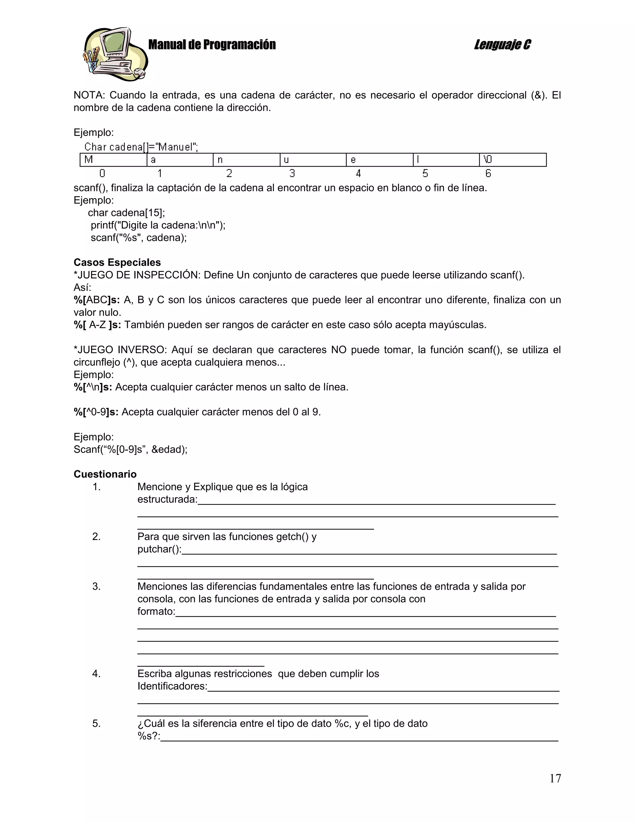 Manual de Programación                                                   Lenguaje C


NOTA: Cuando la entrada, es una cadena de carácter, no es necesario el operador direccional (&). El
nombre de la cadena contiene la dirección.

Ejemplo:




scanf(), finaliza la captación de la cadena al encontrar un espacio en blanco o fin de línea.
Ejemplo:
   char cadena[15];
    printf("Digite la cadena:nn");
    scanf("%s", cadena);

Casos Especiales
*JUEGO DE INSPECCIÓN: Define Un conjunto de caracteres que puede leerse utilizando scanf().
Así:
%[ABC]s: A, B y C son los únicos caracteres que puede leer al encontrar uno diferente, finaliza con un
valor nulo.
%[ A-Z ]s: También pueden ser rangos de carácter en este caso sólo acepta mayúsculas.

*JUEGO INVERSO: Aquí se declaran que caracteres NO puede tomar, la función scanf(), se utiliza el
circunflejo (^), que acepta cualquiera menos...
Ejemplo:
%[^n]s: Acepta cualquier carácter menos un salto de línea.

%[^0-9]s: Acepta cualquier carácter menos del 0 al 9.

Ejemplo:
Scanf(“%[0-9]s”, &edad);

Cuestionario
   1.        Mencione y Explique que es la lógica
             estructurada:______________________________________________________________
             _________________________________________________________________________
             _________________________________________
   2.        Para que sirven las funciones getch() y
             putchar():_________________________________________________________________
             _________________________________________________________________________
             _________________________________________
   3.        Menciones las diferencias fundamentales entre las funciones de entrada y salida por
             consola, con las funciones de entrada y salida por consola con
             formato:__________________________________________________________________
             _________________________________________________________________________
             _________________________________________________________________________
             _________________________________________________________________________
             ______________________
   4.        Escriba algunas restricciones que deben cumplir los
             Identificadores:_____________________________________________________________
             _________________________________________________________________________
             ________________________________________
   5.        ¿Cuál es la siferencia entre el tipo de dato %c, y el tipo de dato
             %s?:_____________________________________________________________________



                                                                                                      17
 