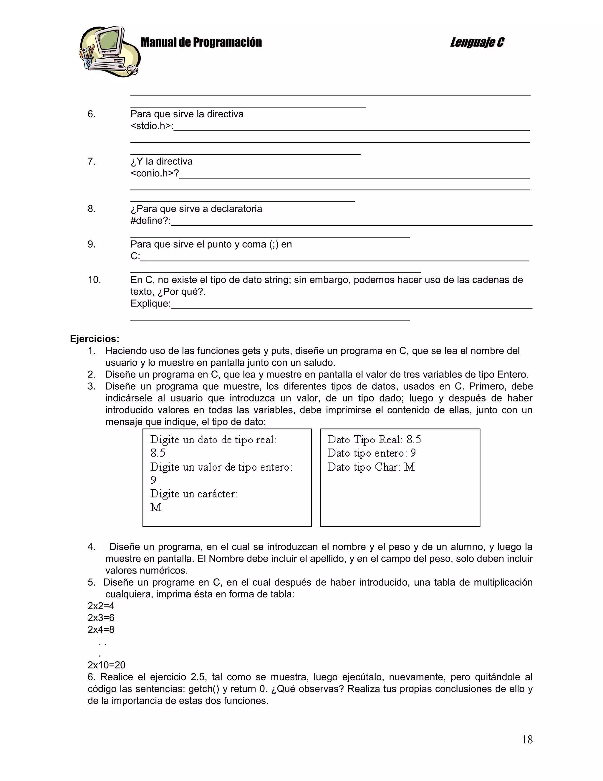 Manual de Programación                                                  Lenguaje C


             _________________________________________________________________________
             ___________________________________________
   6.        Para que sirve la directiva
             <stdio.h>:_________________________________________________________________
             _________________________________________________________________________
             __________________________________________
   7.        ¿Y la directiva
             <conio.h>?________________________________________________________________
             _________________________________________________________________________
             _________________________________________
   8.        ¿Para que sirve a declaratoria
             #define?:__________________________________________________________________
             ___________________________________________________
   9.        Para que sirve el punto y coma (;) en
             C:_______________________________________________________________________
             _____________________________________________________
   10.       En C, no existe el tipo de dato string; sin embargo, podemos hacer uso de las cadenas de
             texto, ¿Por qué?.
             Explique:__________________________________________________________________
             ___________________________________________________

Ejercicios:
    1. Haciendo uso de las funciones gets y puts, diseñe un programa en C, que se lea el nombre del
        usuario y lo muestre en pantalla junto con un saludo.
    2. Diseñe un programa en C, que lea y muestre en pantalla el valor de tres variables de tipo Entero.
    3. Diseñe un programa que muestre, los diferentes tipos de datos, usados en C. Primero, debe
        indicársele al usuario que introduzca un valor, de un tipo dado; luego y después de haber
        introducido valores en todas las variables, debe imprimirse el contenido de ellas, junto con un
        mensaje que indique, el tipo de dato:




   4.    Diseñe un programa, en el cual se introduzcan el nombre y el peso y de un alumno, y luego la
        muestre en pantalla. El Nombre debe incluir el apellido, y en el campo del peso, solo deben incluir
        valores numéricos.
   5. Diseñe un programe en C, en el cual después de haber introducido, una tabla de multiplicación
        cualquiera, imprima ésta en forma de tabla:
   2x2=4
   2x3=6
   2x4=8
      ..
      .
   2x10=20
   6. Realice el ejercicio 2.5, tal como se muestra, luego ejecútalo, nuevamente, pero quitándole al
   código las sentencias: getch() y return 0. ¿Qué observas? Realiza tus propias conclusiones de ello y
   de la importancia de estas dos funciones.



                                                                                                        18
 