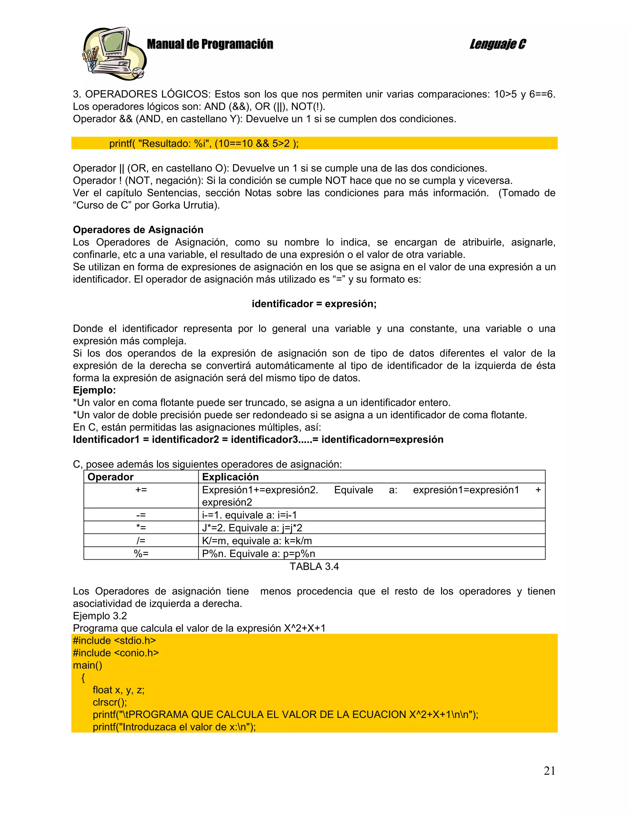 Manual de Programación                                                Lenguaje C


3. OPERADORES LÓGICOS: Estos son los que nos permiten unir varias comparaciones: 10>5 y 6==6.
Los operadores lógicos son: AND (&&), OR (||), NOT(!).
Operador && (AND, en castellano Y): Devuelve un 1 si se cumplen dos condiciones.

       printf( "Resultado: %i", (10==10 && 5>2 );

Operador || (OR, en castellano O): Devuelve un 1 si se cumple una de las dos condiciones.
Operador ! (NOT, negación): Si la condición se cumple NOT hace que no se cumpla y viceversa.
Ver el capítulo Sentencias, sección Notas sobre las condiciones para más información. (Tomado de
“Curso de C” por Gorka Urrutia).

Operadores de Asignación
Los Operadores de Asignación, como su nombre lo indica, se encargan de atribuirle, asignarle,
confinarle, etc a una variable, el resultado de una expresión o el valor de otra variable.
Se utilizan en forma de expresiones de asignación en los que se asigna en el valor de una expresión a un
identificador. El operador de asignación más utilizado es “=” y su formato es:

                                      identificador = expresión;

Donde el identificador representa por lo general una variable y una constante, una variable o una
expresión más compleja.
Si los dos operandos de la expresión de asignación son de tipo de datos diferentes el valor de la
expresión de la derecha se convertirá automáticamente al tipo de identificador de la izquierda de ésta
forma la expresión de asignación será del mismo tipo de datos.
Ejemplo:
*Un valor en coma flotante puede ser truncado, se asigna a un identificador entero.
*Un valor de doble precisión puede ser redondeado si se asigna a un identificador de coma flotante.
En C, están permitidas las asignaciones múltiples, así:
Identificador1 = identificador2 = identificador3.....= identificadorn=expresión

C, posee además los siguientes operadores de asignación:
   Operador                Explicación
            +=             Expresión1+=expresión2.      Equivale    a:   expresión1=expresión1     +
                           expresión2
            -=             i-=1. equivale a: i=i-1
            *=             J*=2. Equivale a: j=j*2
            /=             K/=m, equivale a: k=k/m
            %=             P%n. Equivale a: p=p%n
                                                TABLA 3.4

Los Operadores de asignación tiene menos procedencia que el resto de los operadores y tienen
asociatividad de izquierda a derecha.
Ejemplo 3.2
Programa que calcula el valor de la expresión X^2+X+1
#include <stdio.h>
#include <conio.h>
main()
  {
    float x, y, z;
    clrscr();
    printf("tPROGRAMA QUE CALCULA EL VALOR DE LA ECUACION X^2+X+1nn");
    printf("Introduzaca el valor de x:n");



                                                                                                       21
 