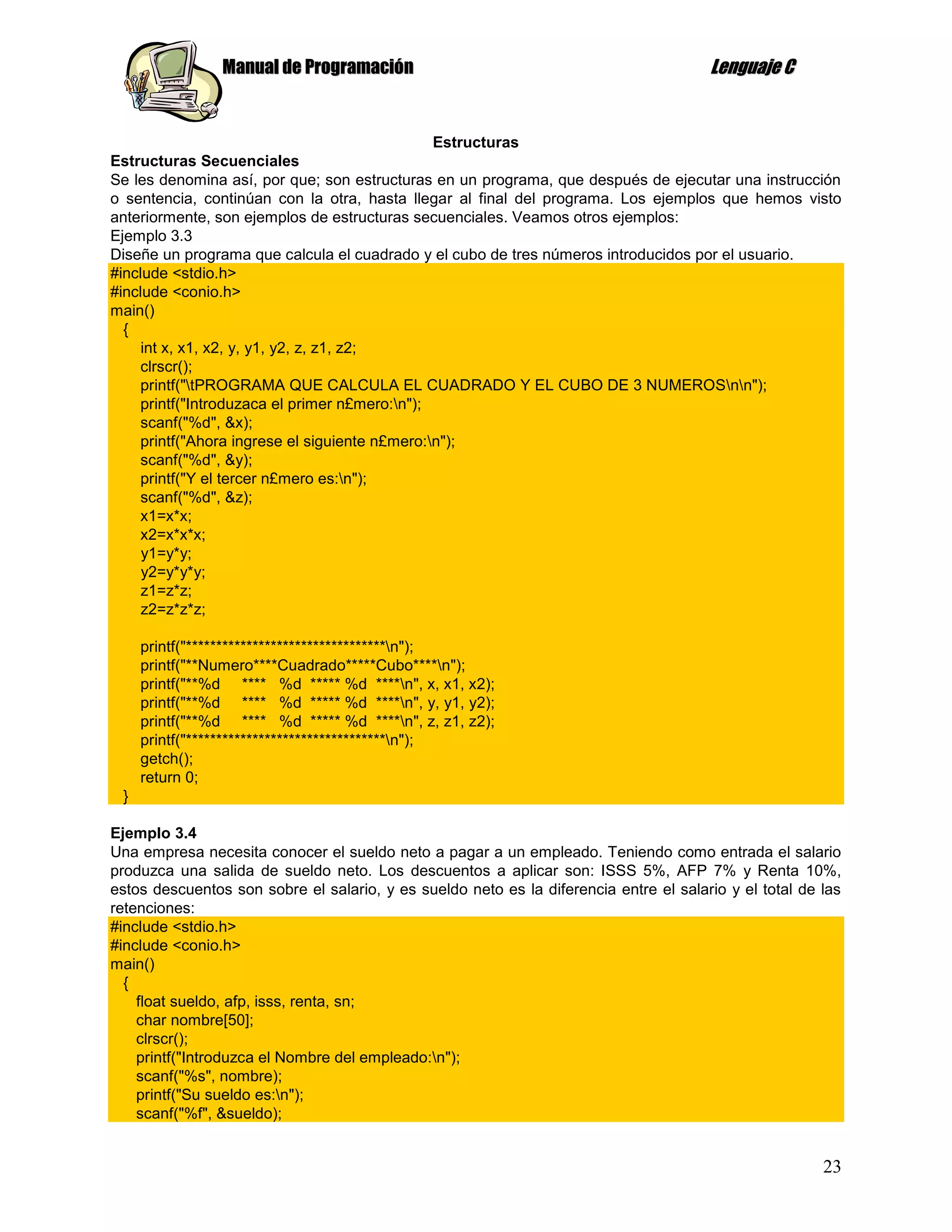 Manual de Programación                                                 Lenguaje C


                                               Estructuras
Estructuras Secuenciales
Se les denomina así, por que; son estructuras en un programa, que después de ejecutar una instrucción
o sentencia, continúan con la otra, hasta llegar al final del programa. Los ejemplos que hemos visto
anteriormente, son ejemplos de estructuras secuenciales. Veamos otros ejemplos:
Ejemplo 3.3
Diseñe un programa que calcula el cuadrado y el cubo de tres números introducidos por el usuario.
#include <stdio.h>
#include <conio.h>
main()
  {
     int x, x1, x2, y, y1, y2, z, z1, z2;
    clrscr();
    printf("tPROGRAMA QUE CALCULA EL CUADRADO Y EL CUBO DE 3 NUMEROSnn");
    printf("Introduzaca el primer n£mero:n");
    scanf("%d", &x);
    printf("Ahora ingrese el siguiente n£mero:n");
    scanf("%d", &y);
    printf("Y el tercer n£mero es:n");
    scanf("%d", &z);
    x1=x*x;
    x2=x*x*x;
     y1=y*y;
     y2=y*y*y;
     z1=z*z;
     z2=z*z*z;

     printf("*********************************n");
     printf("**Numero****Cuadrado*****Cubo****n");
     printf("**%d **** %d ***** %d ****n", x, x1, x2);
     printf("**%d **** %d ***** %d ****n", y, y1, y2);
     printf("**%d **** %d ***** %d ****n", z, z1, z2);
     printf("*********************************n");
     getch();
     return 0;
 }

Ejemplo 3.4
Una empresa necesita conocer el sueldo neto a pagar a un empleado. Teniendo como entrada el salario
produzca una salida de sueldo neto. Los descuentos a aplicar son: ISSS 5%, AFP 7% y Renta 10%,
estos descuentos son sobre el salario, y es sueldo neto es la diferencia entre el salario y el total de las
retenciones:
#include <stdio.h>
#include <conio.h>
main()
  {
    float sueldo, afp, isss, renta, sn;
    char nombre[50];
    clrscr();
    printf("Introduzca el Nombre del empleado:n");
    scanf("%s", nombre);
    printf("Su sueldo es:n");
    scanf("%f", &sueldo);


                                                                                                        23
 