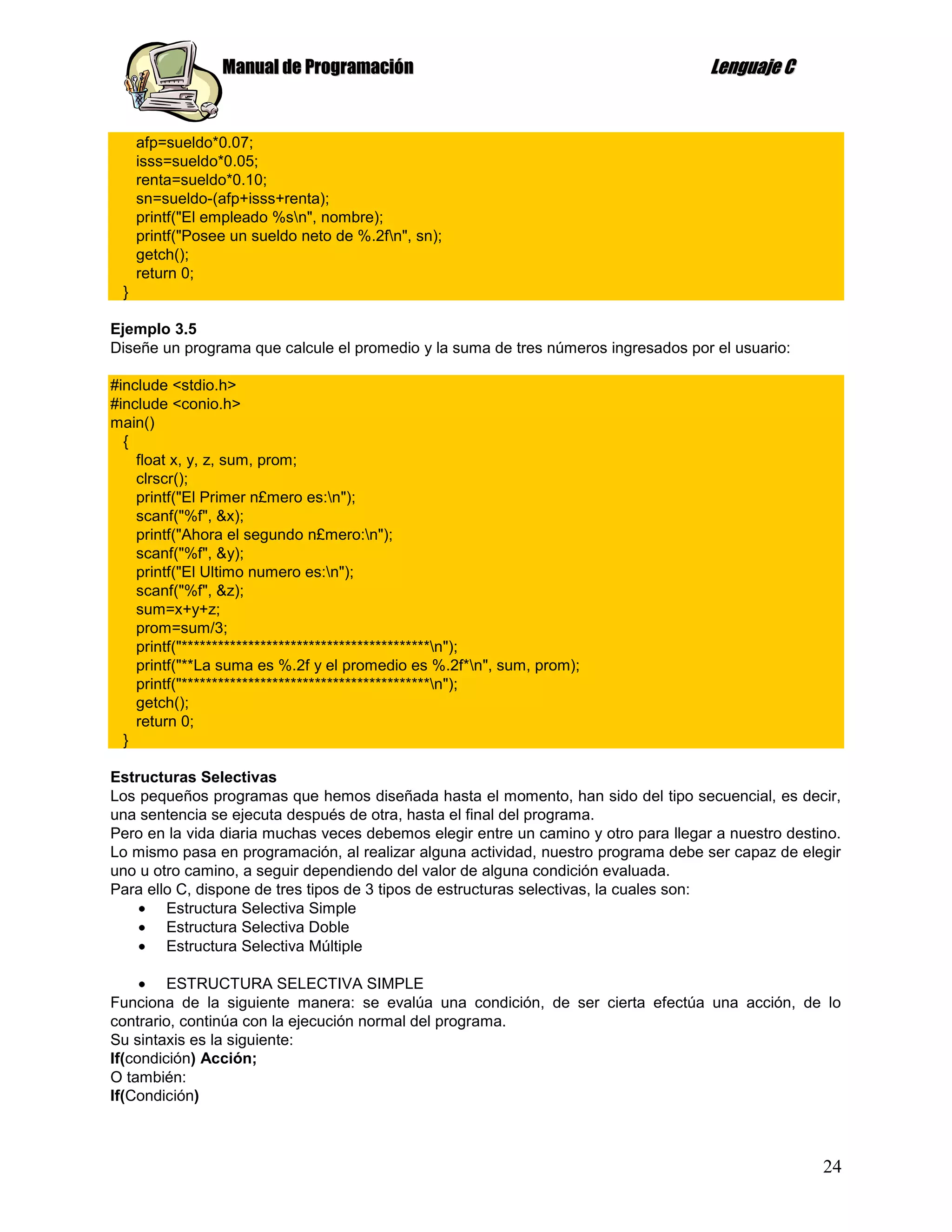 Manual de Programación                                              Lenguaje C


     afp=sueldo*0.07;
     isss=sueldo*0.05;
     renta=sueldo*0.10;
     sn=sueldo-(afp+isss+renta);
     printf("El empleado %sn", nombre);
     printf("Posee un sueldo neto de %.2fn", sn);
     getch();
     return 0;
 }

Ejemplo 3.5
Diseñe un programa que calcule el promedio y la suma de tres números ingresados por el usuario:

#include <stdio.h>
#include <conio.h>
main()
  {
    float x, y, z, sum, prom;
    clrscr();
    printf("El Primer n£mero es:n");
    scanf("%f", &x);
    printf("Ahora el segundo n£mero:n");
    scanf("%f", &y);
    printf("El Ultimo numero es:n");
    scanf("%f", &z);
    sum=x+y+z;
    prom=sum/3;
    printf("*****************************************n");
    printf("**La suma es %.2f y el promedio es %.2f*n", sum, prom);
    printf("*****************************************n");
    getch();
    return 0;
  }

Estructuras Selectivas
Los pequeños programas que hemos diseñada hasta el momento, han sido del tipo secuencial, es decir,
una sentencia se ejecuta después de otra, hasta el final del programa.
Pero en la vida diaria muchas veces debemos elegir entre un camino y otro para llegar a nuestro destino.
Lo mismo pasa en programación, al realizar alguna actividad, nuestro programa debe ser capaz de elegir
uno u otro camino, a seguir dependiendo del valor de alguna condición evaluada.
Para ello C, dispone de tres tipos de 3 tipos de estructuras selectivas, la cuales son:
        Estructura Selectiva Simple
        Estructura Selectiva Doble
        Estructura Selectiva Múltiple

         ESTRUCTURA SELECTIVA SIMPLE
Funciona de la siguiente manera: se evalúa una condición, de ser cierta efectúa una acción, de lo
contrario, continúa con la ejecución normal del programa.
Su sintaxis es la siguiente:
If(condición) Acción;
O también:
If(Condición)



                                                                                                     24
 