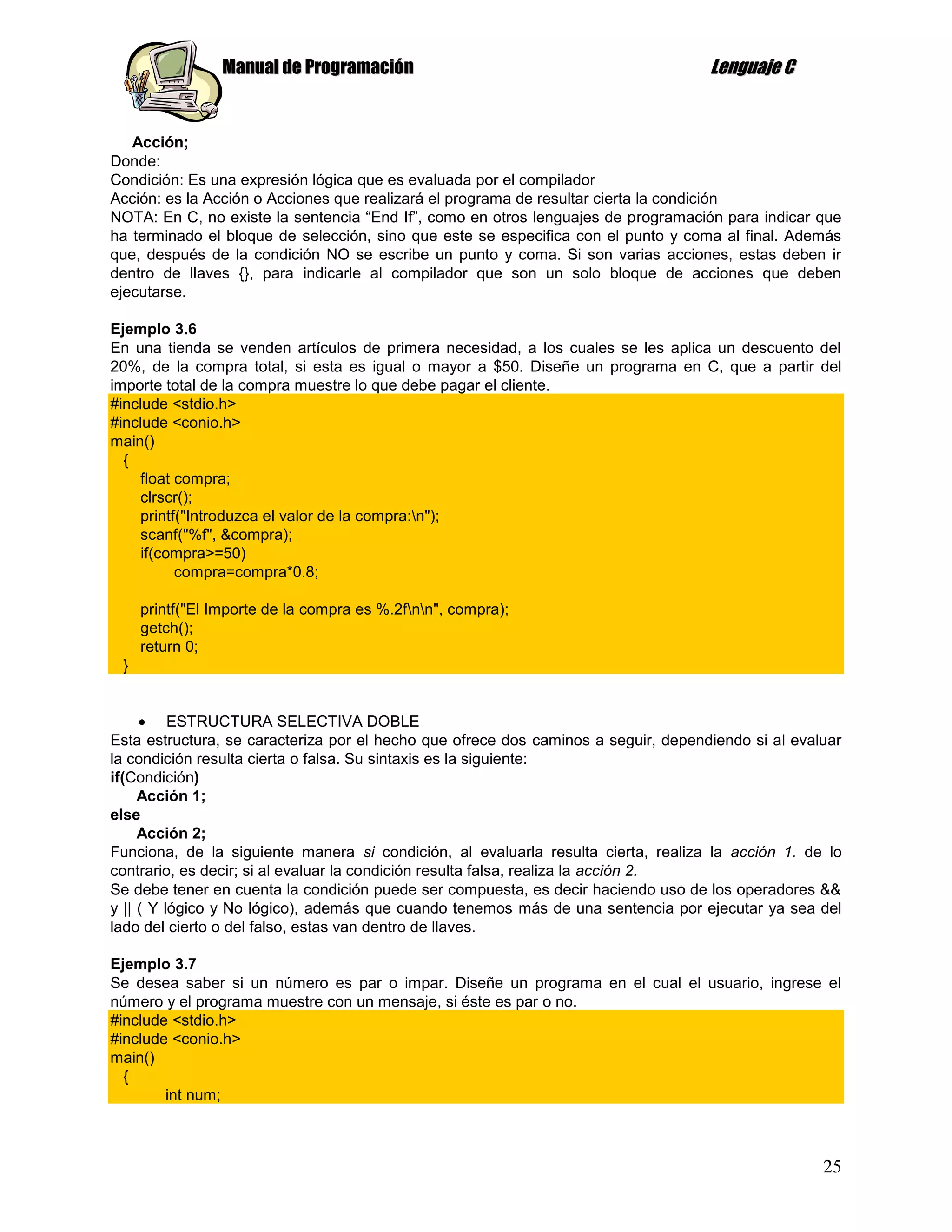 Manual de Programación                                             Lenguaje C


   Acción;
Donde:
Condición: Es una expresión lógica que es evaluada por el compilador
Acción: es la Acción o Acciones que realizará el programa de resultar cierta la condición
NOTA: En C, no existe la sentencia “End If”, como en otros lenguajes de programación para indicar que
ha terminado el bloque de selección, sino que este se especifica con el punto y coma al final. Además
que, después de la condición NO se escribe un punto y coma. Si son varias acciones, estas deben ir
dentro de llaves {}, para indicarle al compilador que son un solo bloque de acciones que deben
ejecutarse.

Ejemplo 3.6
En una tienda se venden artículos de primera necesidad, a los cuales se les aplica un descuento del
20%, de la compra total, si esta es igual o mayor a $50. Diseñe un programa en C, que a partir del
importe total de la compra muestre lo que debe pagar el cliente.
#include <stdio.h>
#include <conio.h>
main()
  {
    float compra;
    clrscr();
    printf("Introduzca el valor de la compra:n");
    scanf("%f", &compra);
     if(compra>=50)
          compra=compra*0.8;

     printf("El Importe de la compra es %.2fnn", compra);
     getch();
     return 0;
 }


          ESTRUCTURA SELECTIVA DOBLE
Esta estructura, se caracteriza por el hecho que ofrece dos caminos a seguir, dependiendo si al evaluar
la condición resulta cierta o falsa. Su sintaxis es la siguiente:
if(Condición)
     Acción 1;
else
     Acción 2;
Funciona, de la siguiente manera si condición, al evaluarla resulta cierta, realiza la acción 1. de lo
contrario, es decir; si al evaluar la condición resulta falsa, realiza la acción 2.
Se debe tener en cuenta la condición puede ser compuesta, es decir haciendo uso de los operadores &&
y || ( Y lógico y No lógico), además que cuando tenemos más de una sentencia por ejecutar ya sea del
lado del cierto o del falso, estas van dentro de llaves.

Ejemplo 3.7
Se desea saber si un número es par o impar. Diseñe un programa en el cual el usuario, ingrese el
número y el programa muestre con un mensaje, si éste es par o no.
#include <stdio.h>
#include <conio.h>
main()
  {
        int num;



                                                                                                    25
 