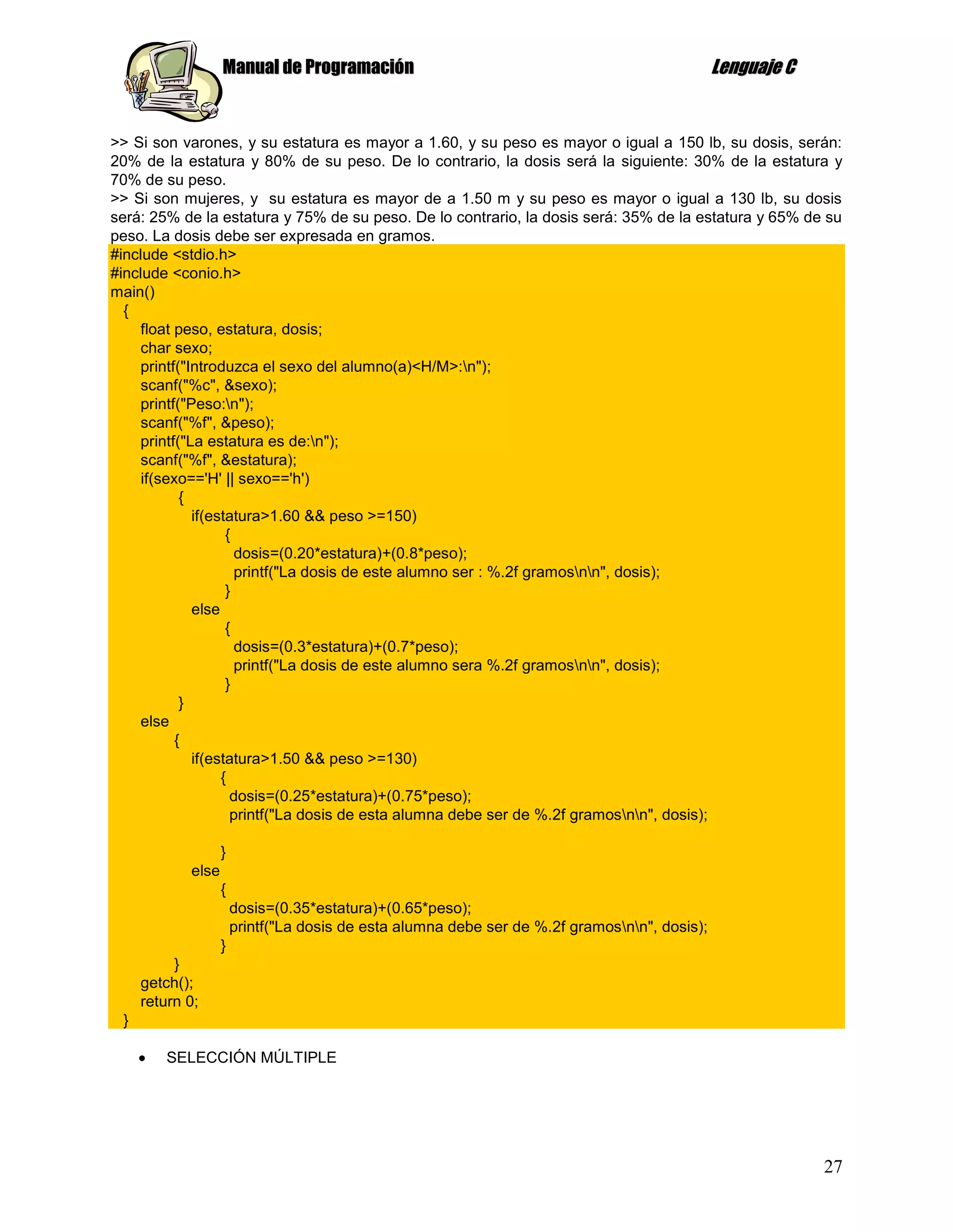 Manual de Programación                                                      Lenguaje C


>> Si son varones, y su estatura es mayor a 1.60, y su peso es mayor o igual a 150 lb, su dosis, serán:
20% de la estatura y 80% de su peso. De lo contrario, la dosis será la siguiente: 30% de la estatura y
70% de su peso.
>> Si son mujeres, y su estatura es mayor de a 1.50 m y su peso es mayor o igual a 130 lb, su dosis
será: 25% de la estatura y 75% de su peso. De lo contrario, la dosis será: 35% de la estatura y 65% de su
peso. La dosis debe ser expresada en gramos.
#include <stdio.h>
#include <conio.h>
main()
  {
    float peso, estatura, dosis;
    char sexo;
    printf("Introduzca el sexo del alumno(a)<H/M>:n");
    scanf("%c", &sexo);
    printf("Peso:n");
    scanf("%f", &peso);
    printf("La estatura es de:n");
    scanf("%f", &estatura);
     if(sexo=='H' || sexo=='h')
            {
              if(estatura>1.60 && peso >=150)
                    {
                      dosis=(0.20*estatura)+(0.8*peso);
                      printf("La dosis de este alumno ser : %.2f gramosnn", dosis);
                    }
              else
                    {
                      dosis=(0.3*estatura)+(0.7*peso);
                      printf("La dosis de este alumno sera %.2f gramosnn", dosis);
                    }
            }
    else
           {
              if(estatura>1.50 && peso >=130)
                   {
                     dosis=(0.25*estatura)+(0.75*peso);
                     printf("La dosis de esta alumna debe ser de %.2f gramosnn", dosis);

                   }
            else
                   {
                       dosis=(0.35*estatura)+(0.65*peso);
                       printf("La dosis de esta alumna debe ser de %.2f gramosnn", dosis);
                   }
          }
     getch();
     return 0;
 }

         SELECCIÓN MÚLTIPLE




                                                                                                            27
 